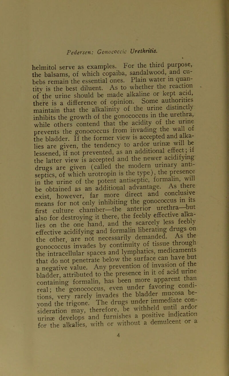 helmitol serve as examples. For the third purpose, the balsams, of which copaiba, sandalwood, and cu- bebs remain the essential ones. Plain water m quan- tity is the best diluent. As to whether the reaction of'the urine should be made alkaline or kept acid, there is a difference of opinion. Some authorities maintain that the alkalinity of the urine distinctly inhibits the growth of the gonococcus in the urethra, while others contend that the acidity of the prevents the gonococcus from invading the vvall ot the bladder. If the former view is accepted and alka- lies are given, the tendency to ardor urinse will t^ lessened, if not prevented, as an additional enect ; it the latter view is accepted and the newer acidifying drugs are given (called the modern urinary anti- septics, of which urotropin is the type), the presence in the urine of the potent antiseptic, formalin, will be obtained as an additional advantage. As tlipe exist, however, far more direct and conclusive means for not only inhibiting the gonococcus m its first culture chamber—the anterior urethra but also for destroying it there, the feebly effective alka- lies on the one hand, and the scarcely less feeb y effective acidifying and formalin liberating drugs on the other, are not necessarily demanded. As the gonococcus invades by continuity of tissue throug the intracellular spaces and lymphatics, medicamen s that do not penetrate below the surface can have but a negative value. Any prevention of bladder, attributed to the presence in it of acid unne containing formalin, has been more apparent than real; the gonococcus, even under favoring cond tions, very rarely invades the bladder mucosa e- yond the trigone. The drugs «der sideration may, therefore, be withheld until ard urinae develops and furnishes a positive indication for the alkalies, with or without a demulcent or a