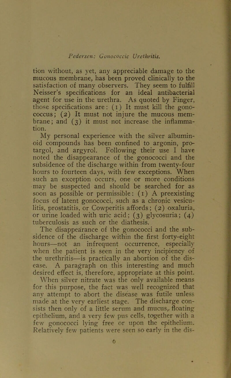 tion without, as yet, any appreciable damage to the mucous membrane, has been proved clinically to the satisfaction of many observ'ers. They seem to fulfill Neisser’s specifications for an ideal antibacterial agent for use in the urethra. As quoted by Finger, those specifications are; (i) It must kill the gono- coccus; (2) It must not injure the mucous mem- brane; and (3) it must not increase the inflamma- tion. My personal experience with the silver albumin- oid compounds has been confined to argonin, pro- targol, and argyrol. Following their use I have noted the disappearance of the gonococci and the subsidence of the discharge within from twenty-four hours to fourteen days, with few exceptions. When such an exception occurs, one or more conditions may be suspected and should be searched for as soon as possible or permissible: (i) A preexisting focus of latent gonococci, such as a chronic vesicu- litis, prostatitis, or Cowperitis afifords; (2) oxaluria, or urine loaded with uric acid; (3) glycosuria; (4) tuberculosis as such or the diathesis. The disappearance of the gonococci and the sub- sidence of the discharge within the first forty-eight hours—not an infrequent occurrence, especially when the patient is seen in the very incipiency of the urethritis—is practically an abortion of the dis- ease. A paragraph on this interesting and much desired effect is, therefore, appropriate at this point. When silver nitrate was the only available means for this purpose, the fact was well recognized that any attempt to abort the disease was futile unless made at the very earliest stage. The discharge con- sists then only of a little serum and mucus,, floating epithelium, and a very few pus cells, together with a few gonococci lying free or upon the epithelium. Relatively few patients were seen so early in the dis-