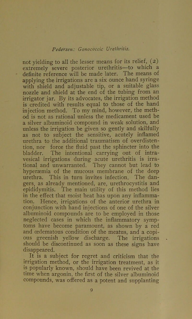 not yielding to all the lesser means for its relief, (2) extremely severe posterior urethritis—to which a definite reference will be made later. The means of applying the irrigations are a six ounce hand syringe with shield and adjustable tip, or a suitable glass nozzle and shield at the end of the tubing from an irrigator jar. By its advocates, the irrigation method is credited with results equal to those of the hand injection method. To my mind, however, the meth- od is not as rational unless the medicament used be a silver albuminoid compound in weak solution, and unless the irrigation be given so gently and skilfully as not to subject the sensitive, acutely inflamed urethra to the additional traumatism of overdisten- tion, nor force the fluid past the sphincter into the bladder. The intentional carrying out of intra- vesical irrigations during acute urethritis is irra- tional and unwarranted. They cannot but lead to hyperaemia of the mucous membrane of the deep urethra. This in turn invites infection. The dan- gers, as already mentioned, are, urethrocystitis and epididymitis. The main utility of this method lies in the efifect that moist heat has upon any inflamma- tion. Hence, irrigations of the anterior urethra in conjunction with hand injections of one of the silver albuminoid compounds are to be employed in those neglected cases in which the inflammatory symp- toms have become paramount, as shown by a red and oedematous condition of the meatus, and a copi- ous greenish yellow discharge. The irrigations should be discontinued as soon as these signs have disappeared. It is a subject for regret and criticism that the irrigation method, or the irrigation treatment, as it is popularly known, should have been revived at the time when argonin, the first of the silver albuminoid compounds, was offered as a potent and supplanting