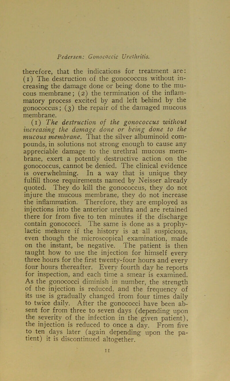 therefore, that the indications for treatment are: (i) The destruction of the gonococcus without in- creasing the damage done or being done to the mu- cous membrane; (2) the termination of the inflam- matory process excited by and left behind by the gonococcus; (3) the repair of the damaged mucous membrane. (i) The destruction of the gonococcus without increasing the damage done or being done to the mucous membrane. That the silver albuminoid com- pounds, in solutions not strong enough to cause any appreciable damage to the urethral mucous mem- brane, exert a potently destructive action on the gonococcus, cannot be denied. The clinical evidence is overwhelming. In a way that is unique they fulfill those requirements named by Neisser already quoted. They do kill the gonococcus, they do not injure the mucous membrane, they do not increase the inflammation. Therefore, they are employed as injections into the anterior urethra and are retained there for from five to ten minutes if the discharge contain gonococci. The same is done as a prophy- lactic meS.sure if the history is at all suspicious, even though the microscopical examination, made on the instant, be negative. The patient is then taught how to use the injection for himself every three hours for the first twenty-four hours and every four hours thereafter. Every fourth day he reports for inspection, and each time a smear is examined. As the gonococci diminish in number, the strength of the injection is reduced, and the frequency of its use is gradually changed from four times daily to twice daily. After the gonococci have been ab- sent for from three to seven days (depending upon the severity of the infection in the given patient), the injection is reduced to once a day. From five to ten days later (again depending upon the pa- tient) it is discontinued altogether.