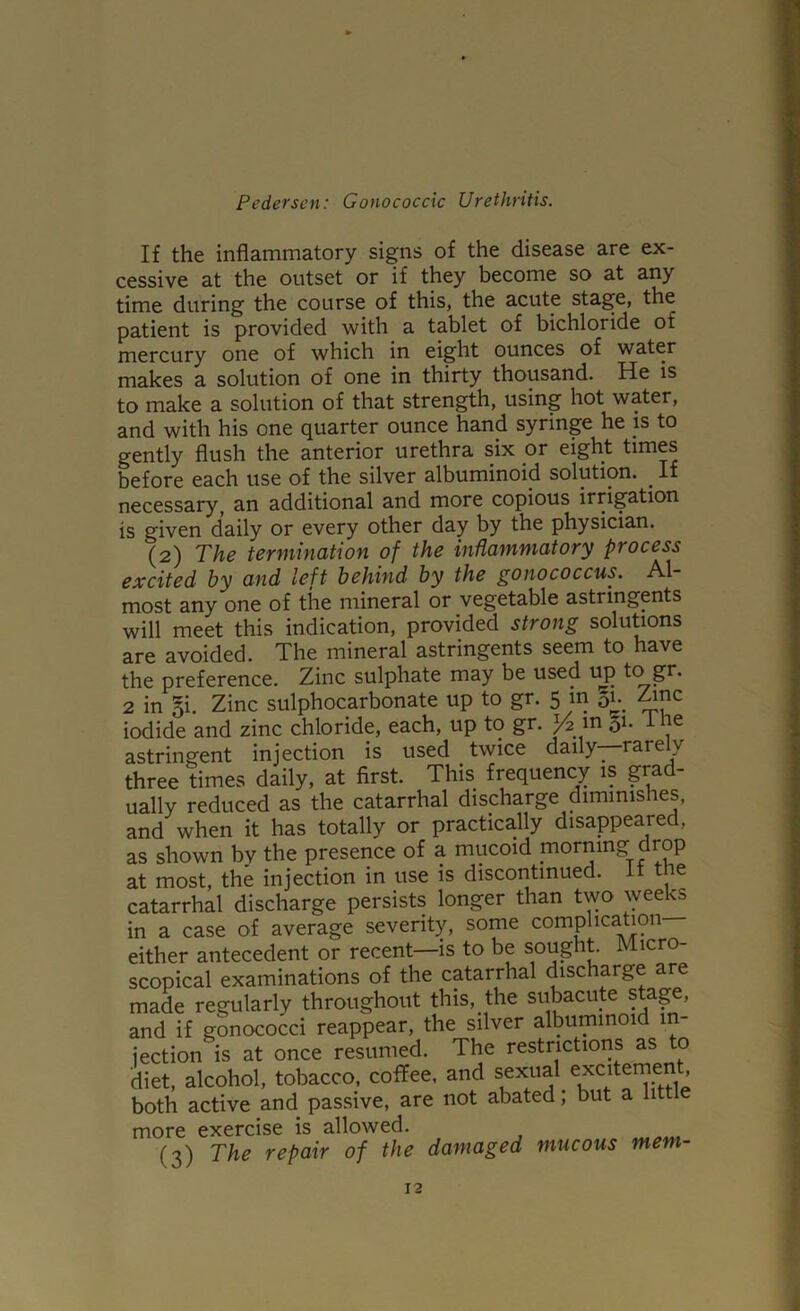 If the inflammatory signs of the disease are ex- cessive at the outset or if they become so at any time during the course of this, the acute stage, the patient is provided with a tablet of bichloride of mercury one of which in eight ounces of water makes a solution of one in thirty thousand. He is to make a solution of that strength, using hot water, and with his one quarter ounce hand syringe he is to gently flush the anterior urethra six or eight times before each use of the silver albuminoid solution. ^ If necessary^ an additional and more copious irrigation is given daily or every other day by the physician. (2) The termination of the inflammatory process excited by and left behind by the gonococcus. Al- most any one of the mineral or vegetable astringents will meet this indication, provided strong solutions are avoided. The mineral astringents seem to have the preference. Zinc sulphate may be used uj) to gr. 2 in §i. Zinc sulphocarbonate up to gr. 5 m 5u ^nc iodide and zinc chloride, each, up to gr. m 51- -tne astringent injection is used twice daily—rarely three times daily, at first. This frequency is grad- ually reduced as the catarrhal discharge diminishes, and when it has totally or practically disappeared, as shown bv the presence of a mucoid morning drop at most, the injection in use is discontinued, it the catarrhal discharge persists longer than two \yeeks in a case of average severity, some complication either antecedent or recent—is to be sought Micro- scopical examinations of the catarrhal discharge are made regularly throughout this, the subacute stage, and if gonococci reappear, the silver albuminoid m- iection is at once resumed. The restrictions as to diet, alcohol, tobacco, coffee, and both active and passive, are not abated; but a littl more exercise is allowed. (3) The repair of the damaged mucous mem-