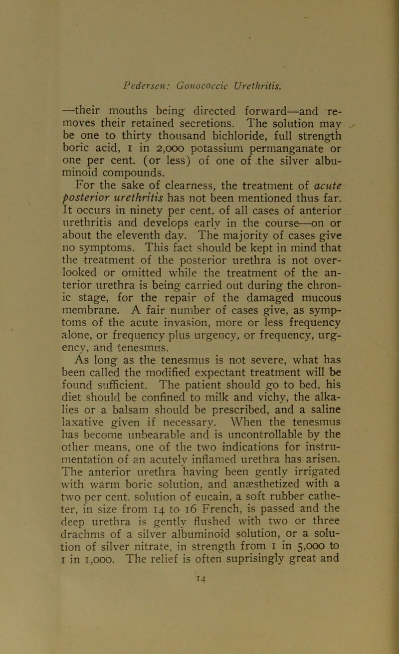 —their mouths being directed forward—and re- moves their retained secretions. The solution may be one to thirty thousand bichloride, full strength boric acid, i in 2,000 potassium permanganate or one per cent, (or less) of one of .the silver albu- minoid compounds. For the sake of clearness, the treatment of acute posterior urethritis has not been mentioned thus far. It occurs in ninety per cent, of all cases of anterior urethritis and develops early in the course—on or about the eleventh day. The majority of cases give no symptoms. This fact should be kept in mind that the treatment of the posterior urethra is not over- looked or omitted while the treatment of the an- terior urethra is being carried out during the chron- ic stage, for the repair of the damaged mucous membrane. A fair number of cases give, as symp- toms of the acute invasion, more or less frequency alone, or frequency plus urgency, or frequency, urg- ency, and tenesmus. As long as the tenesmus is not severe, what has been called the modified expectant treatment will be found sufficient. The patient should go to bed, his diet should be confined to milk and vichy, the alka- lies or a balsam should be prescribed, and a saline laxative given if necessary. When the tenesmus has become unbearable and is uncontrollable by the other means, one of the two indications for instru- mentation of an acutely inflamed urethra has arisen. The anterior urethra having been gently irrigated with warm boric solution, and anjesthetized with a two per cent, solution of eucain, a soft rubber cathe- ter, in size from 14 to 16 French, is passed and the deep urethra is gently flushed with two or three drachms of a silver albuminoid solution, or a solu- tion of silver nitrate, in strength from i in 5,000 to I in 1,000. The relief is often suprisingly great and