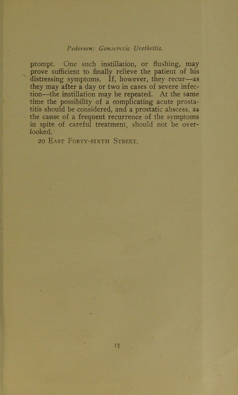 prompt. One such instillation, or flushing, may prove sufiicient to finally relieve the patient of his distressing symptoms. If, however, they recur—as they may after a day or two in cases of severe infec- tion—the instillation may be repeated. At the same time the possibility of a complicating acute prosta- titis should be considered, and a prostatic abscess, as the cause of a frequent recurrence of the symptoms in spite of careful treatment, should not be over- looked.' 20 E(\st Forty-sixth Street. r