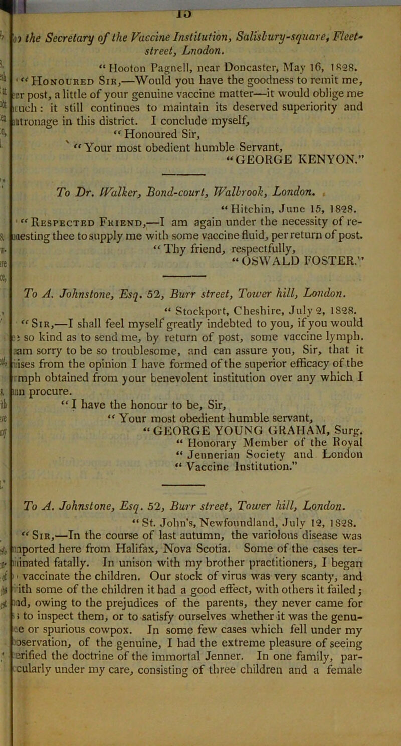 JO ’> OJ the Secretary of the Vaccine Institution, Salisbury square. Fleet- street, Lnodon. 4 A 1, “ Hooton Pagnell, near Doncaster, May 1(3, 1R28. ‘ Honoured Sir,—Would you have the goodness to remit me, ?er post, a little of your genuine vaccine matter—it would oblige me ituch: it still continues to maintain its deserved superiority and mtronage in this district. I conclude myself, “ Honoured Sir, ' Your most obedient humble Servant, “GEORGE KENYON.” f*i To Dr. tValker, Bond-court, Walbrooh, London. T- ire “ Hitchin, June 15, 1828. ' ‘^Respected Friend,—I am again under the necessity of re- westing thee to supply me with some vaccine fluid, per return of post. “ Thy friend, respectfully, “ OSWALD FOSTER.” ct, i, To A. Johnstone, Esq. 52, Burr street. Tower hill, London. “ Stockport, Cheshire, July 2, 1828. “ Sir,—I shall feel myself greatly indebted to you, if you would ji so kind as to send me, by return of post, some vaccine lymph. 3am sorry to be so troublesome, and can assure you. Sir, that it i'ises from the opinion I have formed of the superior efficacy of the rmph obtained from your benevolent institution over any which I un procure. “ I have the honour to be. Sir, “ Your most obedient humble servant, “GEORGE YOUNG GRAHAM, Surg. “ Honorary Member of the Royal “ Jennerian Society and London “ Vaccine Institution.” To A. Johnstone, Esq. 52, Burr street. Tower hill, London. i il* tf “St. John’s, Newfoundland, July 12, 1828. “ Sir,—In the course of last autumn, the variolous disease was n.iported here from Halifax, Nova Scotia. Some of the cases ter- minated fatally. In unison with my brother practitioners, I began I' vaccinate the children. Our stock of virus was very scanty, and i ith some of the children it had a good effect, with others it failed j id, owing to the prejudices of the parents, they never came for ' > to inspect them, or to satisfy ourselves whether it was the genu- ee or spurious cowpox. In some few cases which fell under my -'oservation, of the genuine, I had the extreme pleasure of seeing erified the doctrine of the immortal Jenner. In one family, par- cularly under my care, consisting of three children and a female