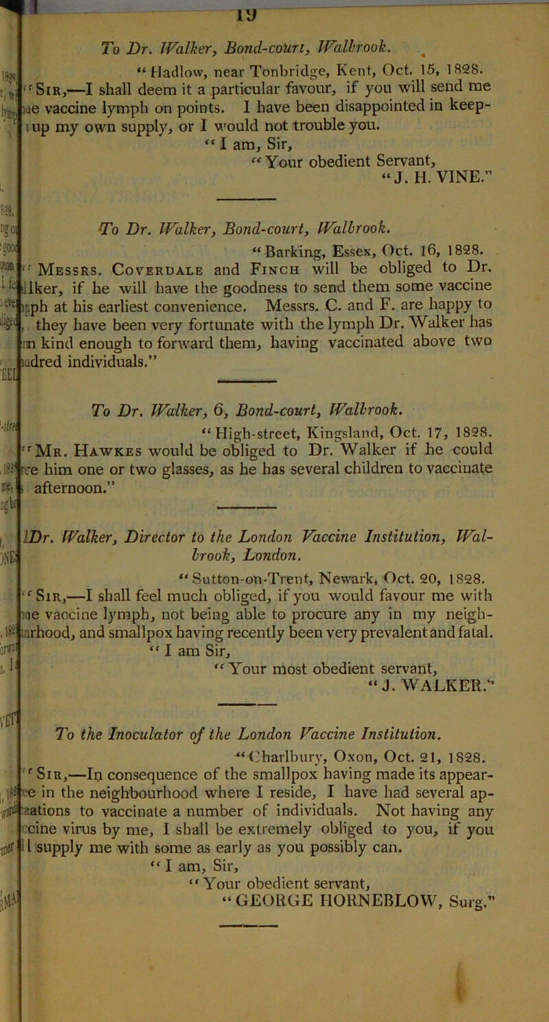 S3. 3gO! To Dr. Walker, Bond-court, Walbrook. ■P' “ Barking, Essex, Oct. l6, 1828. Messrs. Coverdale and Finch will be obliged to Dr. illker, if he will have the goodness to send them some vaccine ifph at his earliest convenience. Messrs. C. and F. are happy to ,. they have been very fortunate with the lymph Dr. Walker has 5' .n kind enough to forward them, having vaccinated above two ' ladred individuals.’ £EI :!« To Dr, Walker, 6, Bond-court, fVallrook. “ High-street, Kingsland, Oct. 17, 1828. '^Mr. Hawkes would be obliged to Dr. Walker if he could ISI' rt*e him one or two glasses, as he has several children to vaccinate *1 i afternoon.” |bi 'M To Dr. Walker, Bond-court, Walbrook. “ Hadlow, near Tonbridge, Kent, Oct. 15, 1828. '^SiR,—I shall deem it a particular favour, if you will send me lue vaccine lymph on points. 1 have been disappointed in keep- lup my own supply, or I would not trouble you. “ I am. Sir,  Your obedient Servant, “J. H. VINE.” IDr. Walker, Director to the London Vaccine Institution, Wal- brook, London, “ Sutton-on-Trent, Newark, Oct. 20, 1828. “^SiR,—I shall feel much obliged, if you would favour me with iiie vaccine lymph, not being able to procure any in my neigh- iiirhood, and smallpox having recently been very prevalentand fatal. “ I am Sir, “Your most obedient servant, “ J. WALKER.” iXlt ... To the Inoculator of the London Vaccine Institution. “('harlburv, Oxon, Oct. 21, 1828. “■ Sir,—In consequence of the smallpox having made its appear- ee in the neighbourhood where I reside, I have had several ap- ^ jations to vaccinate a number of individuals. Not having any cine virus by me, I shall be extremely obliged to you, if you I supply me with some as early as you possibly can. “ I am. Sir, “Your obedient servant, “ GEORGE HOUNEBLOW, Surg.”