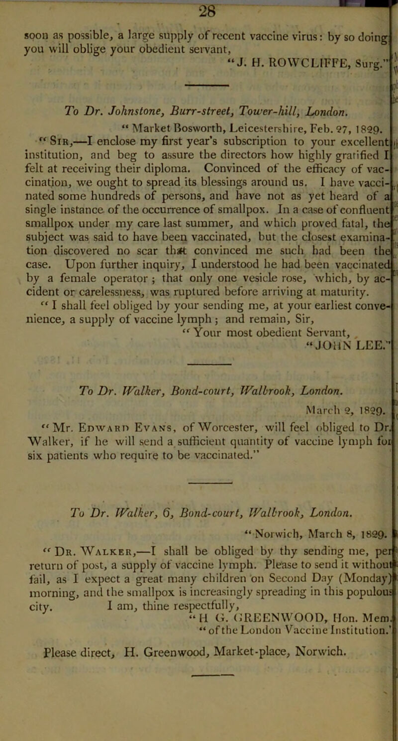 soon as possible, a large supply of recent vaccine virus: by so doing you will oblige your obedient sei-vant, “J. H. ROWCLIFFE, Surg.” To Dr. Johnstone, Burr-street, Tower-hill, London. “ Market Bosworth, Leicestershire, Feb. 97, 1P29. Sir,—I enclose my first year’s subscription to your excellent ji institution, and beg to assure the directors how highly gratified I felt at receiving their diploma. Convinced of the efficacy of vac- cination, we ought to spread its blessings around us. I have vacci- ,j nated some hundreds of persons, and have not as yet heard of a single instance of the occurrence of smallpox. In a case of confluent 'I smallpox under my care last summer, and which proved fatal, the ^ subject was said to have been vaccinated, but the closest exaraina- ‘ tion discovered no scar that convinced me such had been the I, case. Upon further inquiry, I understood he had been vaccinated ^ by a female operator ; that only one vesicle rose, which, by ac- cident or carelessness, was ruptured before arriving at maturity. I shall feel obliged by your sending me, at your earliest conve- nience, a supply of vaccine lymph ; and remain. Sir, Your most obedient Servant, , ‘‘JOHN LEE.” To Dr. IValker, Bond-court, Walhrooh, London. 1 . March 9, 1899. “Mr. Edwaru Evans, of Worcester, will feel obliged to Dr. Walker, if he will send a sufficient quantity of vaccine lymph for six patients who require to be vaccinated.” To Dr. Walker, 6, Bond-court, Walhrook, London. “ Norwich, March 8, 1829. “ Dr. Walker,—I shall be obliged by thy sending me, per return of post, a supply of vaccine lymph. Please to send it without fail, as I expect a great many children'on Second Day (Monday) morning, and the smallpox is increasingly spreading in this populous city. I am, thine respectfully, “H (L OREENWOOD, Hon. Mem. “ of the London Vaccine Institution.’ Please direct, H. Greenwood, Market-place, Norwich.