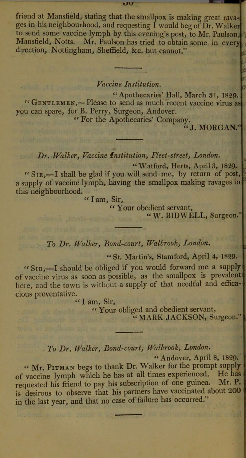 tJKf friend at Mansfield, stating that the smallpox is making great rava- ges in his neighbourhood, and requesting 1 would beg of Dr, Walker to send some vaccine lymph by this evening’s post, to Mr. Paulson, Mansfield, Notts, Mr. Paulson has tried to obtain some in every direction, 'Nottingham, Sheffield, &c. but cannot. ii;; . t- Vaccine Institution. „ • IV “Apothecaries’ Hall, March SI, 1829. ''Gentlemen,— Please to send as much'recent vaccine virus as you can spare, for B. Perry, Surgeon, Andover. “ For the Apothecaries’ Company. “ J. MORGAN. Dr. Walker, Vaccine institution. Fleet-street, London. “ Watford, Plerts, Aprils, 1829. '' Sir,—I shall be glad if you will send me, by return of post, ? a supply of vaccine lymph, having the smallpox making ravages in  this neighbourhood. Iam. Sir,  Your obedient servant, “ W. BIDWELL, Surgeon.’’ To Dr, Walker, Bond-court, Walhrook, London. “ St. Martin’s, Stamford, April 4, 1829. '' Sir,—I should be obliged if you would forward me a supply of vaccine virus as soon as possible, as the smallpox is prevalent here, and the town is without a supply of that needful and effica- cious preventative. '' I am. Sir, “Your obliged and obedient servant, “MARK JACKSON, Surgeon.” To Dr. Walker, Bond-court, Walhrook, London. “ Andover, April 8, 1829.  Mr. Pitman begs to thank Dr. Walker for the prompt supply of vaccine lymph which he has at all times experienced. He has requested his friend to pay his subscription of one guinea. Mr. P. is desirous to observe that his partners have vaccinated about 200 in the last year, and that no case of failure has occurred. ’