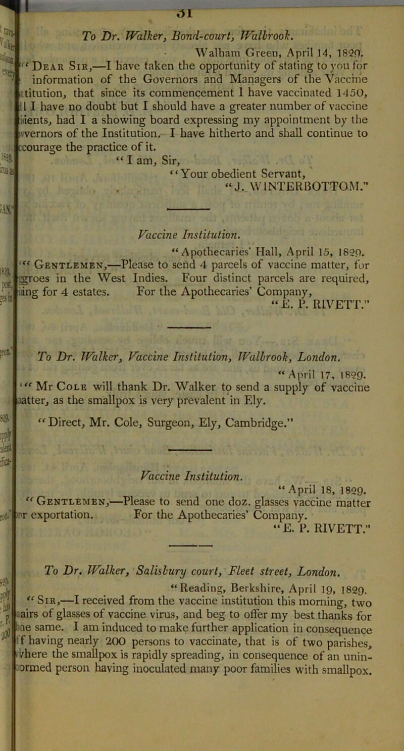 I>J9, inss !.\n; MB To Dr. Walker, Bond-court, Wallrook. Walham Green, April 14, 18Qn. 'Dear Sir,—I have taken the opportunity of stating to you for information of the Governors and Managers of the Vaccine ttitution, that since its commencement 1 have vaccinated 1450, !l I have no doubt but I should have a greater number of vaccine nients, had I a showing board expressing my appointment by the ivvernors of the Institution. I have hitherto and shall continue to ;courage the practice of it.  I am. Sir, Your obedient Servant, ... “J. WINTERBOTTOM. toA i51 Vaccine Institution, “Apothecaries' Hall, April 15, I82P. Gentlemen,—Please to send 4 parcels of vaccine matter, for ^oes in the West Indies. Four distinct parcels are required, ing for 4 estates. For the Apotliecaries’ Company, “ E. P. RIVETT.” To Dr. Walker, Vaccine Institution, Wallrook, London. “ April 17, 1899. Mr Cole will thank Dr. Walker to send a supply of vaccine aatter, as the smallpox is very prevalent in Ely. “ Direct, Mr. Cole, Surgeon, Ely, Cambridge.” Vaccine Institution. “April 18, 1829. “ Gentlemen,—^Please to send one doz. glasses vaccine matter inr exportation. For the Apothecaries’ Company. “E. P. RIVETT. ■llJ r.P' To Dr. Walker, Salisbury court. Fleet street, London. “Reading, Berkshire, April 19, 1829. “ Sir,—I received from the vaccine institution this morning, two sairs of glasses of vaccine virus, and beg to offer my best thanks for ^ ae same. I am induced to make further application in consequence I f having nearly 200 persons to vaccinate, that is of two parishes, ikhere the smallpox is rapidly spreading, in consequence of an unin- formed person having inoculated many poor families with smallpox.