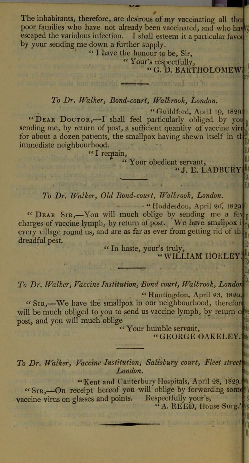 The inhabitantSj therefore, are desirous of my vaccinating all tha poor families who have not already been vaccinated, and who hai escaped the variolous infection. I shall esteem it a particular favoi by your sending me down a further supply, ' “ 1 have the honour to be. Sir, Your's respectfully, “ G. D. BAKTHOLOMEW To Dr. Walker, Bond-court, Wallrook, London. “Guildford, April It), 1890 “Dear Doctor,—I shall feel particularly obliged by yoi sending me, by return of post, a sufficient quantity of vaccine vin for about a dozen patients, the smallpox having shewn itself in tl immediate neighbourhood. “ I retrain, “ Your obedient servant, “J. E. LADBURY R tR< To Dr. Walker, Old Bond-court, Walbrook, London. - - “ Hoddesdoii, April 20* 1820 “ Dear Sir,—You wiU much oblige by sending me a fe\ charges of vaccine lymph, by return of post. We have smallpox i ever}' \ illage round us, and are as far as ever from gelling rid of lit dreadful pest. “ In haste, your’s truly, p “ WILLIAM nOKLEY.**'^ E( Ri Ri Ri Ri To Dr. Walker, Vaccine Institution, Bond court, Walbrook, Londor, “ Huntingdon, April 9.8, 1820, “ Sir,—We have the smallpox in our neighbourhood, therefor will be much obliged to you to send us vaccine lymph, by return o it; post, and you will much oblige “ Your humble serA’ant, “GEORGE OAKELEY.’ To Dr. Walker, Vaccine Institution, Salisbury court. Fleet stree^^ London. h “Kent and Canterbury Hospitals, April 28, 1829. “Sir,—On receipt hereof you will oblige by forwarding soraA\ vaccine virus on glasses and points. Respectfully your’sj “ A. HEED, Hoi House Surg.’ IR c!ii