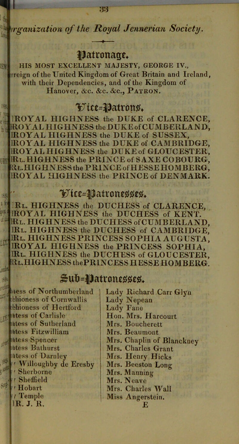 tin rrganization of the Royal Jennerian Society. lct. IJatronage^ HIS MOST EXCELLENT MAJESTY, GEORGE IV., rreign of the United Kingdom of Great Britain and Ireland, with their Dependencies, and of the Kingdom of Hanover, &c. &c. &c., Patron. 'Utcc=5^atrdtt0* e^lBOYAL HIGHNESS the DUKE of CLARENCE, j, JlROYAL HIGHNESS theDUKEofCUMBERLAND, IROYAL HIGHNESS the DUKE of SUSSEX, IROYAL HIGHNESS the DUKE of CAMBRIDGE, IROYAL HIGHNESS the DUKE of GLOUCESTER, IRl. HIGHNESS the PRINCE of SAXE COBOURG, llL.HIGHNESSthe PRINCE of HESSE HOMBERG, IROYAL HIGHNESS the PRINCE of DENMARK. 1^ice=Jiatrone00csi4 Rl. highness the DUCHESS of CLARENCE, IROYAL HIGHNESS the DUCHESS of KET^T. ‘<‘^IRl. highness the DUCHESS of CUMBERLAND, IRl. HIGHNESS the DUCHESS of CAMBRIDGE, IRl. HIGHNESS PRINCESS SOPHIA AUGUSTA, IROYAL HIGHNESS the PRINCESS SOPHIA, IRl. highness the DUCHESS of GLOUCESTER, RL.HIGHNESS thePRINCESS HESSE HOMBERG. isfc It'?, LEt. ■0 less of Northumberland ' ;bhioness of Cornwallis i -fehioness of Hertford utess of Carlisle iitess of Sutherland utess Fitzwilliam ^ mtess Spencer ^'™atess Bathurst iitess of Darnley ' Willoughby de Eresby Sherborne r Sheffield ' Hobart f Temple IR. J. R. Lady Richard Carr Glyn Lady Nepean Lady Fane Hon. Mrs. Flarcourt Mrs. Boucherett Mrs. Beaumont Mrs. Chaplin of Blanckney Mrs. Charles Grant Mrs. Henry Hicks Mrs. Beeston Long Mrs. Manning Mrs. Neave Mrs. Charles Wall Miss Angerstein. £