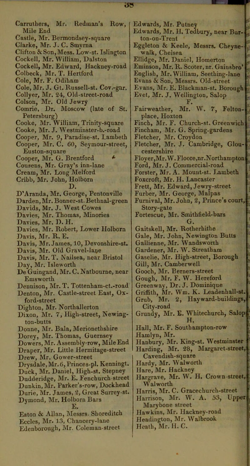 Carruthers, Mr. Redman’s Row, Mile End Castle, Mr. Bermondsey-square Clarke, Mr. J. C. Smyrna Clifton & Son, Mess. Low-st. Islington Cockell, Mr. William, Dalston Cockell, Mr. Edward, Hackney-road Col beck, Mr. T. Hertford Cole, Mr. F. Odiham Cole, Mr. J. Gt. Russell-st. Cov.-gar. Collyer, Mr. 24, Old-street-road Colson, Mr. Old Jewry Comrie, Dr. Moscow (late of St. Petersburg) Cooke, Mr. William, Trinity-square Cooke, Mr. J. Westminster-b.-road Cooper, Mr. 9, Paradise-st. Lambeth Cooper, Mr. C. 60, Seymour-street, Euston-square Cooper, Mr. G. Brentford *■ Cousens, Mr. Gray’s inn-lane Cream, Mr. Long Melford Cribb, Mr. John, Holborn D. D’Aranda, Mr. George, Pentonville Darden, Mr. Bonner-st. Bethntd-green Davids, Mr. J. West Cowes Davies, Mr. Thomas, Minories Davies, Mr. D. H. Davies, Mr. Robert, I..ower Holborn Davis, Mr. R. E, Davis, Mr. James, 10, Devonshire-st. Davis, Mr. Old Gravel-laije Davis, Mr. T. Nailsea, near Bristol Day, Mr. Isleworth De Guingand, Mr. C. Natbourne, near Emsworth Dennison, Mr. T. Tottenham-ct.-road Denton, Mr. Castle-street East, Ox- ford-street Dighton, Mr. Northallerton Dixon, Mr. 7, High-street, Newing- ton-butts Donne, Mr. Bala, Merionethshire Dorey, Mr. Thomas, Guernsey Dowers, Mr. Assembly-row, Mile End Draper, Mr. Little Hermitage-street Drew, Mr. Gower-street Drysdale, Mr. 6, Princes-pl. Kenningt. Duck, Mr. Daniel, High-st. Stepney Dudderidge, Mr. E. Fenchurch street Dunkin, Mr. Parker’s-row, Dockhead Durie, Mr. James, 2, Great Surrey-st. Dymond, Mr. Holborn Bars Eaton & Allan, lilessrs. Shoreditch Eccles, Mr. 13, Chancery-lane Edenborough, JMr. Coleman street Edwards, Mr. Putney _uj Edwards, Mr. H. Tedbury, near Bur- ’[ ton-on-Trent Eggleton & Keele, Messrs. Cheyne- j walk, Chelsea Ellidge, Mr. Daniel, llomerton Eminson, Mr. R. Scoter, nr. Gainsbro’ J. English, Mr. William, Seething-lane j', Evans & Son, Messrs. Old-street (, Evans, Mr. E. Blackman-st. Borough -I Evet, Mr. J. Wellington, Salop F. „ Fairweather, Mr. W. 7, Felton- place, Hoxton Finch, Mr. F. Church-st. Greenwich Fincham, Mr. G. Spring-gardens Fletcher, Mr. Croydon Fletcher, Mr. J. Cambridge, Glou- cestershire Floyer,Mr.W. Floore,nr.Northampton | Ford, Mr. J. Commercial-road j Forster, Mr. A. Mouut-st. Lambeth Foxcroft, Mr. H. Lancaster Frett, Mr. Edward, Jewry-street V Furber, Mr. George, IMalpas Fumival, Mr. John, 2, Prince’s court, ; Story-gate Fortescue, Mr. Smithfield-bEurs G. Gaitskell, Mr. Rotherhithe Gale, Mr. John, Newington Butts Gallienne, Mr. Wandsworth Gardener, Mr. W. Streatham Gaselie, Mr. High-street, Borough “ Gill, Mr. Camberwell Gooch, Mr. Berners-street Gough, Mr. F. W. Hereford Greenway, Dr. J. Dominique Griffith, Mr. Wm. K. Leadenhall-st. Grub, Mr. 2, Hay ward-buildings. City-road Grundy, Mr. E. Whitechurch, Salop Hall, Mr. F. Southampton-row Hamlyn, Mr. Hanbury, Mr. King-st. Westminster Harding, Mr. 28, Margaret-street, Cavendish-square Hardy, Mr. Walworth Hare, Mr. Hackney Hargrave, Mr. W. H. Crown street, Walworth Harris, Mr. C. Gracechurch-street Harrison, Mr. W. A. 53, Upper Marybone street Hawkins, Mr. Hackney-road Headington, Mr. Walbrook Heath, Mr. H. C.