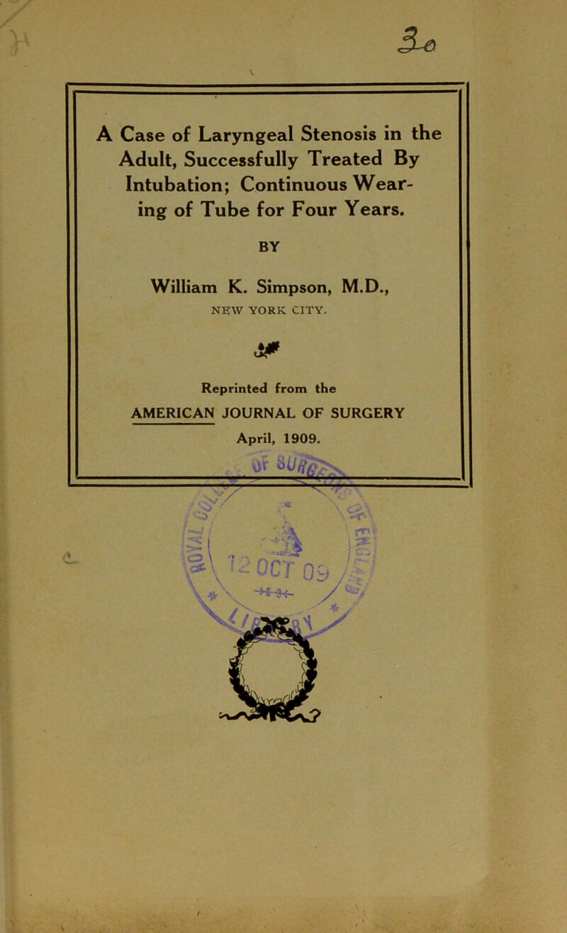 5* A Case of Laryngeal Stenosis in the Adult, Successfully Treated By Intubation; Continuous Wear- ing of Tube for Four Years. BY William K. Simpson, M.D., NEW YORK CITY. Reprinted from the AMERICAN JOURNAL OF SURGERY April, 1909. ... . <L , V/ « X ''Cl j.SE' ;S\ ': OCT Qy A