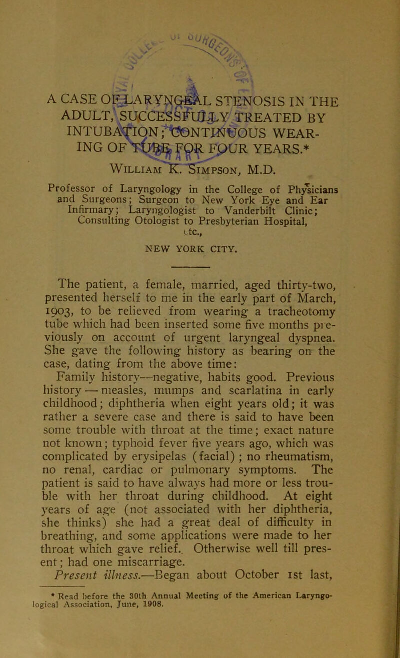 r-< A CASE OF LARYNGEAL STENOSIS IN THE ADULT, SUCCESSflll^Y TREATED BY INTUBATION rt^ONTINUOUS WEAR- ING OF FQR F,QUR YEARS.* William K. Simpson, M.D. Professor of Laryngology in the College of Physicians and Surgeons; Surgeon to New York Eye and Ear Infirmary; Laryngologist to Vanderbilt Clinic; Consulting Otologist to Presbyterian Hospital, etc.. NEW YORK CITY. The patient, a female, married, aged thirty-two, presented herself to me in the early part of March, 1903, to be relieved from wearing a tracheotomy tube which had been inserted some five months pre- viously on account of urgent laryngeal dyspnea. She gave the following history as bearing on the case, dating from the above time: Family history—negative, habits good. Previous history — measles, mumps and scarlatina in early childhood; diphtheria when eight years old; it was rather a severe case and there is said to have been some trouble with throat at the time; exact nature not known; typhoid fever five years ago, which was complicated by erysipelas (facial) ; no rheumatism, no renal, cardiac or pulmonary symptoms. The patient is said to have always had more or less trou- ble with her throat during childhood. At eight years of age (not associated with her diphtheria, she thinks) she had a great deal of difficulty in breathing, and some applications were made to her throat which gave relief.. Otherwise well till pres- ent ; had one miscarriage. Present illness.—Began about October 1st last, • Read before the 30th Annual Meeting of the American Laryngo- logical Association, June, 1908.