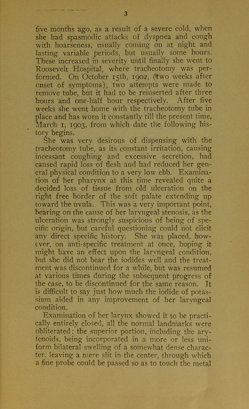 five months ago, as a result of a severe cold, when she had spasmodic attacks of dyspnea and cough with hoarseness, usually coming on at night and lasting variable periods, but usually some hours. These increased in severity until finally she went to Roosevelt Hospital, where tracheotomy was per- formed. On October 15th, 1902, (two weeks after onset of symptoms), two attempts were made to remove tube, but it had to be reinserted after three hours and one-half hour respectively. After five weeks she went home with the tracheotomy tube in place and has worn it constantly till the present time, March 1, 1903, from which date the following his- tory begins. She was very desirous of dispensing with the tracheotomy tube, as its constant irritation, causing incessant coughing and excessive secretion, had caused rapid loss of flesh and had reduced her gen- eral physical condition to a very low ebb. Examina- tion of her pharynx at this time revealed quite a decided loss of tissue from old ulceration on the right free border of the soft palate extending up toward the uvula. This was a very important point, bearing on the cause of her laryngeal stenosis, as the ulceration was strongly suspicious of being of spe- cific origin, but careful questioning could not elicit any direct specific history. She was placed, how- ever, on anti-specific treatment at once, hoping it might have an effect upon the laryngeal condition, but she did not bear the iodides well and the treat- ment was discontinued for a while, but was resumed at various times during the subsequent progress of the case, to be discontinued for the same reason. It is difficult to sav just how much the iodide of potas- sium aided in any improvement of her laryngeal condition. Examination of her larynx showed it to be practi- cally entirely closed, all the normal landmarks were obliterated; the superior portion, including the ary- tenoids. being incorporated in a more or less uni- form bilateral swelling of a somewhat dense charac- ter, leaving a mere slit in> the center, through which a fine probe could be passed so as to touch the metal