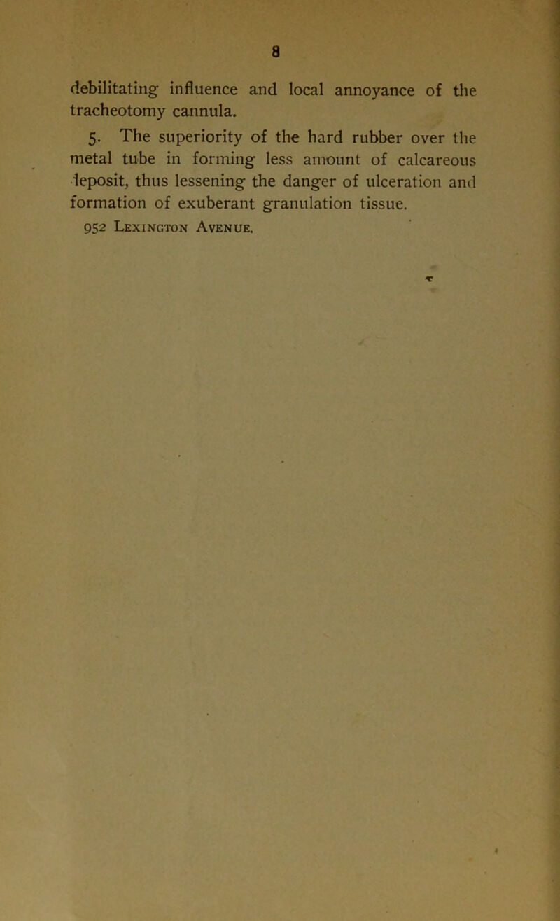 debilitating influence and local annoyance of the tracheotomy cannula. 5. The superiority of the hard rubber over the metal tube in forming less amount of calcareous deposit, thus lessening the danger of ulceration and formation of exuberant granulation tissue. 952 Lexington Avenue. ♦