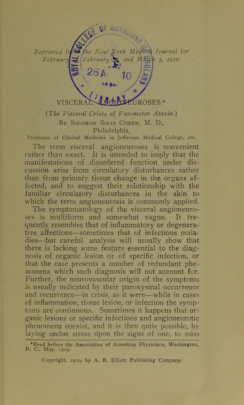 (The Visceral Crises of Vasomotor Ataxia.) By Solomon Solis Cohen, M. D., Philadelphia, Professor of Clinical Medicine in Jefferson Medical College, etc. The term visceral angioneuroses is convenient rather than exact. It is intended to imply that the manifestations of disordered function under dis- cussion arise from circulatory disturbances rather than from primary tissue change in the organs af- fected, and to suggest their relationship with the familiar circulatory disturbances in the skin to which the term angioneurosis is commonly applied. The symptomatology of the visceral angioneuro- ses is multiform and somewhat vague. It fre- quently resembles that of inflammatory or degenera- tive affections—sometimes that of infectious mala- dies—but careful analysis will usually show that there is lacking some feature essential to the diag- nosis of organic lesion or of specific infection, or that the case presents a number of redundant phe- nomena which such diagnosis will not account for. Further, the neurovascular origin of the symptoms is usually indicated by their paroxysmal occurrence and recurrence—in crisis, as it were—while in cases of inflammation, tissue lesion, or infection the symp- toms are continuous. Sometimes it happens that or- ganic lesions or specific infections and angioneurotic phenomena coexist, and it is then quite possible, by laying undue stress upon the signs of one, to miss *Read before the Association of American Physicians, Washington, D. C., May, 1909. Copyright, 1910, by A. R. Elliott Publishing Company.