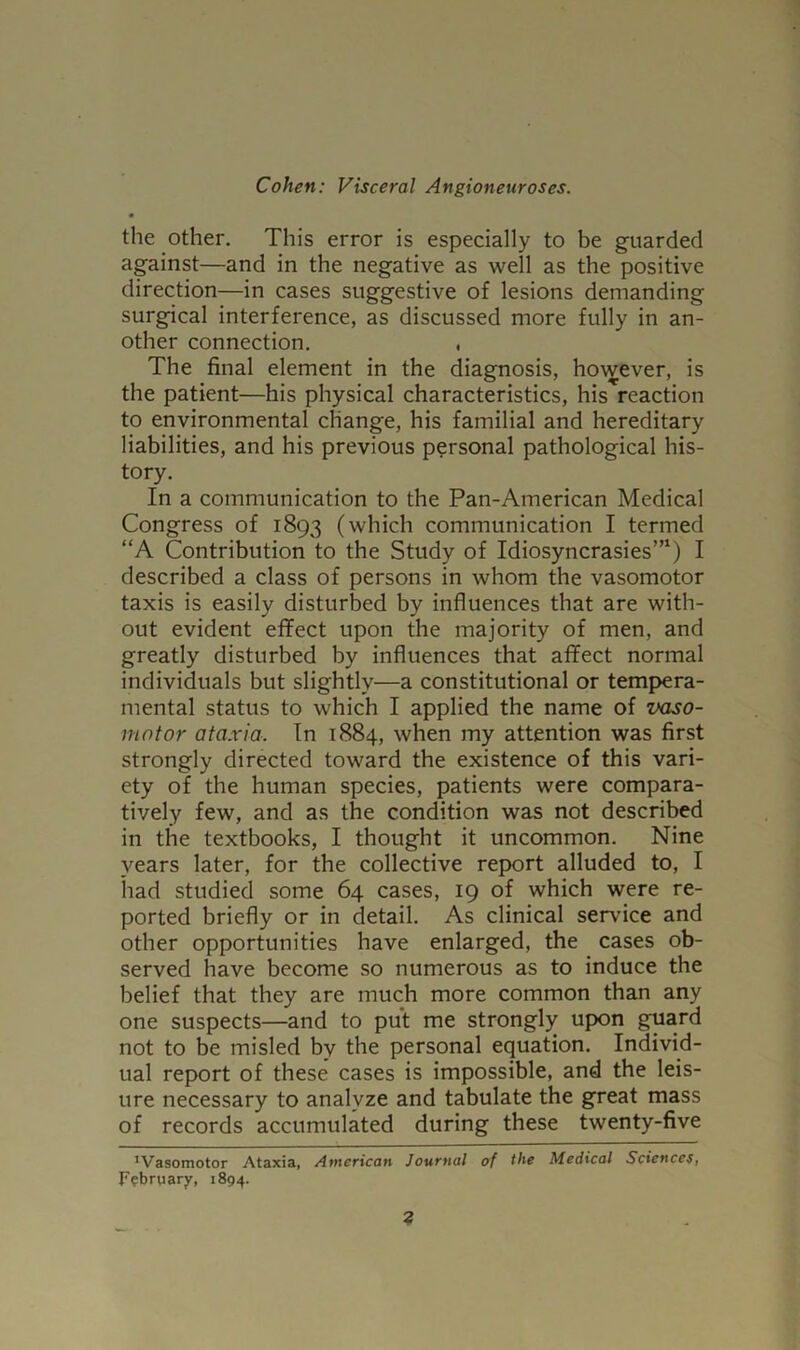 the other. This error is especially to be guarded against—and in the negative as well as the positive direction—in cases suggestive of lesions demanding surgical interference, as discussed more fully in an- other connection. , The final element in the diagnosis, however, is the patient—his physical characteristics, his reaction to environmental change, his familial and hereditary liabilities, and his previous personal pathological his- tory. In a communication to the Pan-American Medical Congress of 1893 (which communication I termed “A Contribution to the Study of Idiosyncrasies”1) I described a class of persons in whom the vasomotor taxis is easily disturbed by influences that are with- out evident effect upon the majority of men, and greatly disturbed by influences that affect normal individuals but slightly—a constitutional or tempera- mental status to which I applied the name of vaso- motor ataxia. In 1884, when my attention was first strongly directed toward the existence of this vari- ety of the human species, patients were compara- tively few, and as the condition was not described in the textbooks, I thought it uncommon. Nine years later, for the collective report alluded to, I had studied some 64 cases, 19 of which were re- ported briefly or in detail. As clinical service and other opportunities have enlarged, the cases ob- served have become so numerous as to induce the belief that they are much more common than any one suspects—and to put me strongly upon guard not to be misled by the personal equation. Individ- ual report of these cases is impossible, and the leis- ure necessary to analyze and tabulate the great mass of records accumulated during these twenty-five ’Vasomotor Ataxia, American Journal of the Medical Sciences, February, 1894.