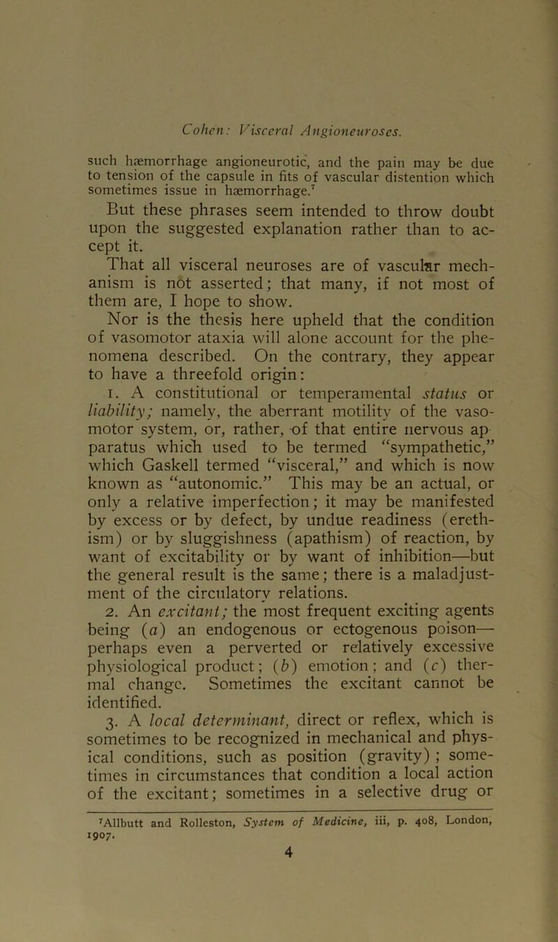 such haemorrhage angioneurotic, and the pain may be due to tension of the capsule in fits of vascular distention which sometimes issue in haemorrhage.7 But these phrases seem intended to throw doubt upon the suggested explanation rather than to ac- cept it. That all visceral neuroses are of vascukr mech- anism is not asserted; that many, if not most of them are, I hope to show. Nor is the thesis here upheld that the condition of vasomotor ataxia will alone account for the phe- nomena described. On the contrary, they appear to have a threefold origin: 1. A constitutional or temperamental status or liability; namely, the aberrant motility of the vaso- motor system, or, rather, of that entire nervous ap paratus which used to be termed “sympathetic,” which Gaskell termed “visceral,” and which is now known as “autonomic.” This may be an actual, or only a relative imperfection; it may be manifested by excess or by defect, by undue readiness (ereth- ism) or by sluggishness (apathism) of reaction, by want of excitability or by want of inhibition—but the general result is the same; there is a maladjust- ment of the circulatory relations. 2. An excitant; the most frequent exciting agents being (a) an endogenous or ectogenous poison— perhaps even a perverted or relatively excessive physiological product; (b) emotion; and (c) ther- mal change. Sometimes the excitant cannot be identified. 3. A local determinant, direct or reflex, which is sometimes to be recognized in mechanical and phys- ical conditions, such as position (gravity) ; some- times in circumstances that condition a local action of the excitant; sometimes in a selective drug or 7Allbutt and Rolleston, System of Medicine, iii, p. 408, London, 1907.