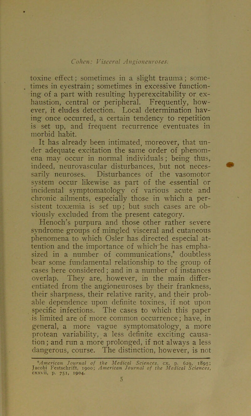 toxine effect; sometimes in a slight trauma; some- . times in eyestrain; sometimes in excessive function- ing of a part with resulting hyperexcitability or ex- haustion, central or peripheral. Frequently, how- ever, it eludes detection. Local determination hav- ing once occurred, a certain tendency to repetition is set up, and frequent recurrence eventuates in morbid habit. It has already been intimated, moreover, that un- der adequate excitation the same order of phenom- ena may occur in normal individuals; being thus, indeed, neurovascular disturbances, but not neces- sarily neuroses. Disturbances of the vasomotor system occur likewise as part of the -essential or incidental symptomatology of various acute and chronic ailments, especially those in which a per- sistent toxaemia is set up; but such cases are ob- viously excluded from the present category. Henoch’s purpura and those other rather severe syndrome groups of mingled visceral and cutaneous phenomena to which Osier has directed especial at- tention and the importance of which he has empha- sized in a number of communications,8 doubtless bear some fundamental relationship to the group of cases here considered ; and in a number of instances overlap. They are, however, in the main differ- entiated from the angioneuroses by their frankness, their sharpness, their relative rarity, and their prob- able dependence upon definite toxines, if not upon specific infections. Tbe cases to which this paper is limited are of more common occurrence; have, in general, a more vague symptomatology, a more protean variability, a less definite exciting causa- tion; and run a more prolonged, if not always a less dangerous, course. The distinction, however, is not sAmerican Journal of the Medical Sciences, cx, p. 629, 1895; Jacobi Festschrift, 1900; American Journal of the Medical Sciences, cxxvii, p. 751, 1904.