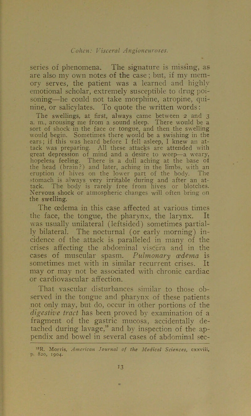 series of phenomena. The signature is missing, as are also my own notes of the case; but, if my mem- ory serves, the patient was a learned and highly emotional scholar, extremely susceptible to drug poi- soning—he could not take morphine, atropine, qui- nine, or salicylates. To quote the written words: The swellings, at first, always came between 2 and 3 a. m., arousing- me from a sound sleep. There would be a sort of shock in the face or tongue, and then the swelling would begin. Sometimes there would be a swishing in the ears; if this was heard before I fell asleep, I knew an at- tack was preparing. All these attacks are attended with great depression of mind and a desire to weep—a weary, hopeless feeling. There is a dull aching at the base of the head (brain?) and later, aching in the limbs, with an eruption of hives on the lower part of the body. The stomach is always very irritable during and after an at- tack. The body is rarely free from hives or blotches. Nervous shock or atmospheric changes will often bring on the swelling. The oedema in this case affected at various times the face, the tongue, the pharynx, the larynx. It was usually unilateral (leftsided) sometimes partial- ly bilateral. The nocturnal (or early morning) in- cidence of the attack is paralleled in many of the crises affecting the abdominal viscera and in the cases of muscular spasm. Pulmonary oedema is sometimes met with in similar recurrent crises. It may or may not be associated with chronic cardiac or cardiovascular affection. That vascular disturbances similar to those ob- served in the tongue and pharynx of these patients not only may, but do, occur in other portions of the digestive tract has been proved by examination of a fragment of the gastric mucosa, accidentally de- tached during lavage,13 and by inspection of the ap- pendix and bowel in several cases of abdominal sec- ,3R. Morris, American Journal of the Medical Sciences, cxxviii, p. 820, 1904.