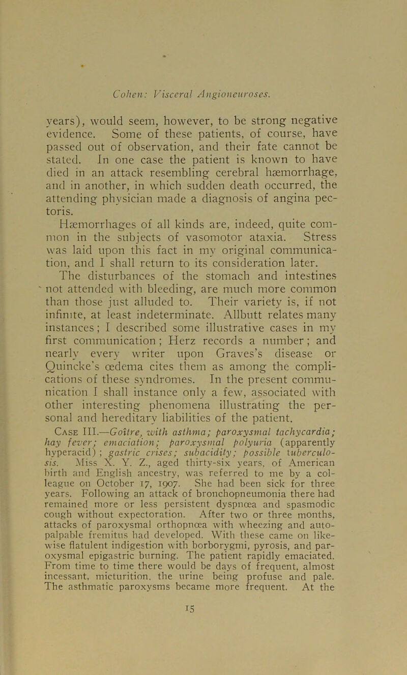 years), would seem, however, to be strong negative evidence. Some of these patients, of course, have passed out of observation, and their fate cannot be stated. In one case the patient is known to have died in an attack resembling cerebral haemorrhage, and in another, in which sudden death occurred, the attending physician made a diagnosis of angina pec- toris. Haemorrhages of all kinds are, indeed, quite com- mon in the subjects of vasomotor ataxia. Stress was laid upon this fact in my original communica- tion, and I shall return to its consideration later. The disturbances of the stomach and intestines ' not attended with bleeding, are much more common than those just alluded to. Their variety is, if not infinite, at least indeterminate. Allbutt relates many instances; I described some illustrative cases in my first communication ; Herz records a number; and nearly every writer upon Graves’s disease or Quincke's oedema cites them as among the compli- cations of these syndromes. In the present commu- nication I shall instance only a few, associated with other interesting phenomena illustrating the per- sonal and hereditary liabilities of the patient. Case III.—Goitre, with asthma; paroxysmal tachycardia; hay fever; emaciation; paroxysmal polyuria (apparently hyperacid) ; gastric crises; subacidity; possible tuberculo- sis. Miss X. Y. Z., aged thirty-six years, of American birth and English ancestry, was referred to me by a col- league on October 17, 1907. She had been sick for three years. Following an attack of bronchopneumonia there had remained more or less persistent dyspnoea and spasmodic cough without expectoration. After two or three months, attacks of paroxysmal orthopncea with wheezing and auto- palpable fremitus had developed. With these came on like- wise flatulent indigestion with borborygmi, pyrosis, and par- oxysmal epigastric burning. The patient rapidly emaciated. From time to time there would be days of frequent, almost incessant, micturition, the urine being profuse and pale. The asthmatic paroxysms became more frequent. At the IS