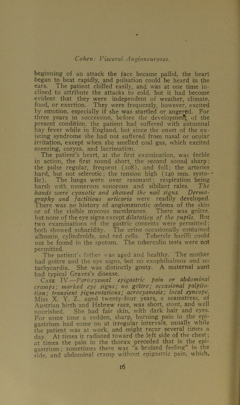 beginning of an attack the face became pallid, the heart began to beat rapidly, and pulsation could be heard in the ears. The patient chilled easily, and was at one time in- clined to attribute the attacks to cold, but it had become evident that they were independent of weather, climate, food, or exertion. They were frequently, however, excited by emotion, especially if she was startled or angered. For three years in succession, before the development of the present condition, the patient had suffered with autumnal hay fever while in England, but since the onset of the ex- isting syndrome she had not suffered from nasal or ocular irritation, except when she smelled coal gas, which excited sneezing, coryza, and lacrimation. The patient’s heart, at the first examination, was feeble in action, the first sound short, the second sound sharp; the pulse regular, frequent (ro8), and full; the arteries hard, but not sclerotic; the tension high (140 mm. systo-' lie). The lungs were over resonant; respiration being harsh with numerous sonorous and sibilant rales. The hands were cyanotic and shoived the nail signs. Derrno- graphy and factitious urticaria were readily developed. There was no history of angioneurotic oedema of the skin or of the visible mucous membranes. There was goitre, but none of the eye signs except dilatation of the pupils. But two examinations of the gastric contents were permitted; both showed subacidity. The urine occasionally contained albumin, cylindroids, and red cells. Tubercle bacilli could not be found in the sputum. The tuberculin tests were not permitted. The patient's father was aged and healthy. The mother had goitre and the eye signs, but no exophthalmos and no tachycardia. She was distinctly gouty. A maternal aunt had typical Graves’s disease. Case IV.—Paroxysmal epigastric pain or abdominal cramps; marked eye signs; no goitre; occasional palpita- tion; transient pigmentations; acrocyanosis; local syncope. Miss X. Y. Z.. aged twenty-four years, a seamstress, of Austrian birth and Hebrew race, was short, stout, and well nourished. She had fair skin, with dark hair and eyes. For some time a sudden, sharp, burning pain in the epi- gastrium had come on at irregular intervals, usually while the patient was at work, and might recur several times a day. At times it radiated toward the left side of the chest ; at times the pain in the thorax preceded that in the epi- gastrium ; sometimes there was ‘ a bruised feeling in the side, and abdominal cramp without epigastric pain, which,