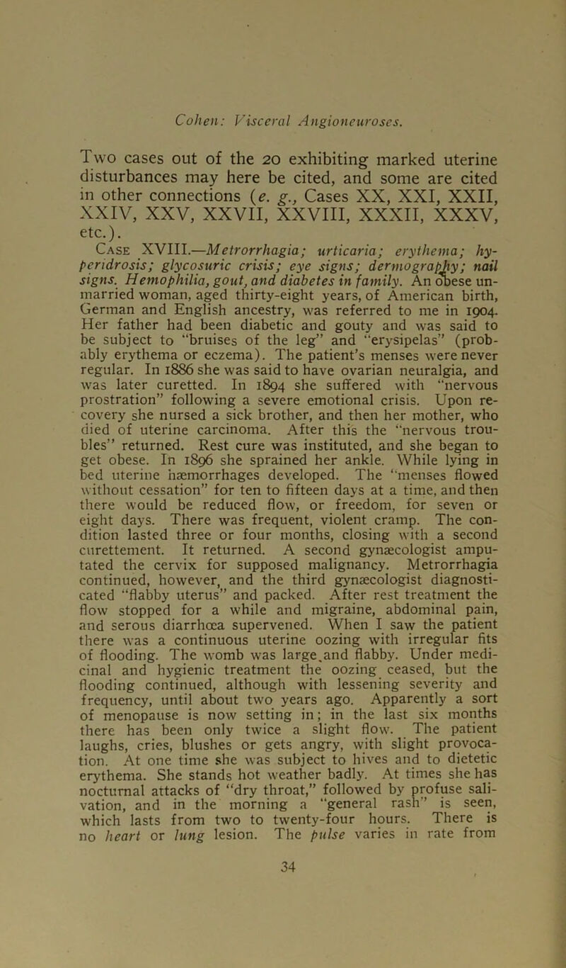 Two cases out of the 20 exhibiting marked uterine disturbances may here be cited, and some are cited in other connections (e. g., Cases XX, XXI, XXII, XXIV, XXV, XXVII, XXVIII, XXXII, XXXV, etc.). Case XVIII.—Metrorrhagia; urticaria; erythema; liy- pendrosis; glycosuric crisis; eye signs; dennography; nail signs. Hemophilia, gout, and diabetes in family. An obese un- married woman, aged thirty-eight years, of American birth, German and English ancestry, was referred to me in 1904. Her father had been diabetic and gouty and was said to be subject to “bruises of the leg” and erysipelas” (prob- ably erythema or eczema). The patient’s menses were never regular. In 1886 she was said to have ovarian neuralgia, and was later curetted. In 1894 she suffered with “nervous prostration” following a severe emotional crisis. Upon re- covery she nursed a sick brother, and then her mother, who died of uterine carcinoma. After this the “nervous trou- bles” returned. Rest cure was instituted, and she began to get obese. In 1896 she sprained her ankle. While lying in bed uterine haemorrhages developed. The “menses flowed without cessation” for ten to fifteen days at a time, and then there would be reduced flow, or freedom, for seven or eight days. There was frequent, violent cramp. The con- dition lasted three or four months, closing with a second curettement. It returned. A second gynaecologist ampu- tated the cervix for supposed malignancy. Metrorrhagia continued, however, and the third gynaecologist diagnosti- cated “flabby uterus” and packed. After rest treatment the flow stopped for a while and migraine, abdominal pain, and serous diarrhoea supervened. When I saw the patient there was a continuous uterine oozing with irregular fits of flooding. The womb was large.and flabby. Under medi- cinal and hygienic treatment the oozing ceased, but the flooding continued, although with lessening severity and frequency, until about two years ago. Apparently a sort of menopause is now setting in; in the last six months there has been only twice a slight flow. The patient laughs, cries, blushes or gets angry, with slight provoca- tion. At one time she was subject to hives and to dietetic erythema. She stands hot weather badly. At times she has nocturnal attacks of “dry throat,” followed by profuse sali- vation, and in the morning a general rash” is seen, which lasts from two to twenty-four hours. There is no heart or lung lesion. The pulse varies in rate from