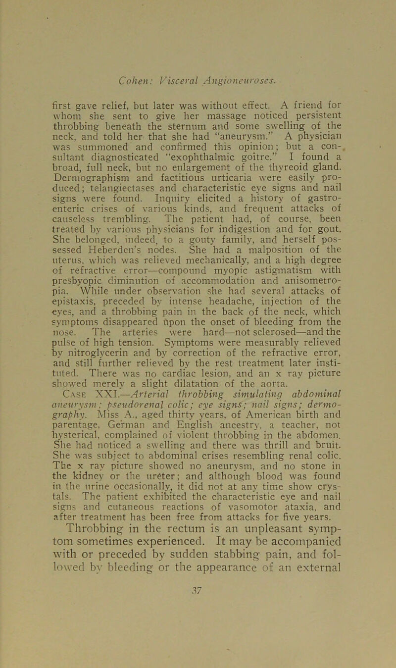 first gave relief, but later was without effect. A friend for whom she sent to give her massage noticed persistent throbbing beneath the sternum and some swelling of the neck, and told her that she had “aneurysm.” A physician was summoned and confirmed this opinion; but a con- sultant diagnosticated exophthalmic goitre.” I found a broad, full neck, but no enlargement of the thyreoid gland. Dermographism and factitious urticaria were easily pro- duced; telangiectases and characteristic eye signs and nail signs were found. Inquiry elicited a history of gastro- enteric crises of various kinds, and frequent attacks of causeless trembling. The patient had, of course, been treated by various physicians for indigestion and for gout. She belonged, indeed, to a gouty family, and herself pos- sessed Heberden’s nodes. She had a malposition of the uterus, which was relieved mechanically, and a high degree of refractive error—compound myopic astigmatism with presbyopic diminution of accommodation and anisometro- pia. While under observation she had several attacks of epistaxis, preceded by intense headache, injection of the eyes, and a throbbing pain in the back of the neck, which symptoms disappeared upon the onset of bleeding from the nose. The arteries were hard—not sclerosed—and the pulse of high tension. Symptoms were measurably relieved by nitroglycerin and by correction of the refractive error, and still further relieved by the rest treatment later insti- tuted. There was no cardiac lesion, and an x ray picture showed merely a slight dilatation of the aorta. Case XXI.—Arterial throbbing simulating abdominal aneurysm: pseudorenal colic; eye signs; nail signs; dermo- graphy. Miss A., aged thirty years, of American birth and parentage, German and English ancestry, a teacher, not hysterical, complained of violent throbbing in the abdomen. She had noticed a swelling and there was thrill and bruit. She was subject to abdominal crises resembling renal colic. The x ray picture showed no aneurysm, and no stone in the kidney or the ureter; and although blood was found in the urine occasionally, it did not at any time show crys- tals. The patient exhibited the characteristic eye and nail signs and cutaneous reactions of vasomotor ataxia, and after treatment has been free from attacks for five years. Throbbing in the rectum is an unpleasant symp- tom sometimes experienced. It may be accompanied with or preceded by sudden stabbing pain, and fol- lowed by bleeding or the appearance of an external 17