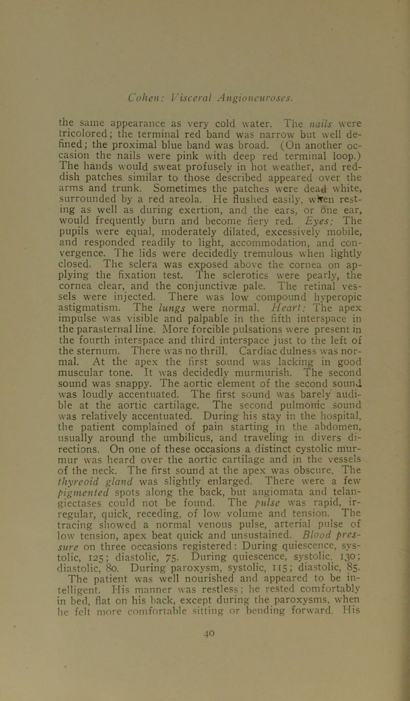 the same appearance as very cold water. The nails were tricolored; the terminal red band was narrow but well de- fined; the proximal blue band was broad. (On another oc- casion the nails were pink with deep red terminal loop.) The hands would sweat profusely in hot weather, and red- dish patches similar to those described appeared over the arms and trunk. Sometimes the patches were dead white, surrounded by a red areola. He flushed easily, whren rest- ing as well as during exertion, and the ears, or one ear, would frequently burn and become fiery red. Eyes: The pupils were equal, moderately dilated, excessively mobile, and responded readily to light, accommodation, and con- vergence. The lids were decidedly tremulous when lightly closed. The sclera was exposed above the cornea on ap- plying the fixation test. The sclerotics were pearly, the cornea clear, and the conjunctive pale. The retinal ves- sels were injected. There was low compound hyperopic astigmatism. The lungs were normal. Heart: The apex impulse was visible and palpable in the fifth interspace in the parasternal line. More forcible pulsations were present in the fourth interspace and third interspace just to the left of the sternum. There was no thrill. Cardiac dulness was nor- mal. At the apex the first sound was lacking in good muscular tone. It was decidedly murmurish. The second sound was snappy. The aortic element of the second sound was loudly accentuated. The first sound was barely audi- ble at the aortic cartilage. The second pulmonic sound was relatively accentuated. During his stay in the hospital, the patient complained of pain starting in the abdomen, usually around the umbilicus, and traveling in divers di- rections. On one of these occasions a distinct cystolic mur- mur was heard over the aortic cartilage and in the vessels of the neck. The first sound at the apex was obscure. The thyreoid gland was slightly enlarged. There were a few pigmented spots along the back, but angiomata and telan- giectases could not be found. The pulse was rapid, ir- regular, quick, receding, of low volume and tension. The tracing showed a normal venous pulse, arterial pulse of low tension, apex beat quick and unsustained. Blood pres- sure on three occasions registered: During quiescence, sys- tolic, 125; diastolic, 75. During quiescence, systolic, 130; diastolic, 80. During paroxysm, systolic, 115 ; diastolic, 85. The patient was well nourished and appeared to be in- telligent. His manner was restless; he rested comfortably in bed, flat on his back, except during the paroxysms, when he felt more comfortable sitting or bending forward. His