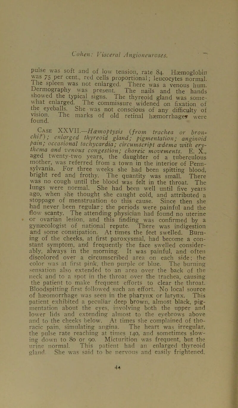 pulse was soft and of low tension, rate 84. Haemoglobin was 75 per cent., red cells proportional; leucocytes normal, ine spleen was not enlarged. There was a venous hum. Uermography was present. The nails and the hands showed the typical signs. The thyreoid gland was some- what enlarged. The commissure widened on fixation of the eyeballs. She was not conscious of any difficulty of vision. The marks of old retinal haemorrhages were found. Case XXVII.—Hemoptysis (from trachea or bron- chi?); enlarged thyreoid gland; pigmentation; anginoid pain; occasional tachycardia; circuniscript oedema with ery- thema and venous congestion; choreic movements. E. X., aged twenty-two years, the daughter of a tuberculous mother, was referred from a town in the interior of Penn- sylvania. For three weeks she had been spitting blood, bright red and frothy. The quantity was small. There was no cough until the blood was felt in the throat. The lungs were normal. She had been well until five years ago, when she thought she caught cold, and attributed a stoppage of menstruation to this cause. Since then she had never been regular; the periods were painful and the flow scanty. The attending physician had found no uterine or ovarian lesion, and this finding was confirmed by a gynaecologist of national repute. There was indigestion and some constipation. At times the feet swelled. Burn- ing of the cheeks, at first paroxysmal, had become a con- stant symptom, and frequently the face swelled consider- ably, always in the morning. It was painful, and often discolored over a circumscribed area on each side; the color was at first pink, then purple or blue. The burning sensation also extended to an area over the back of the neck and to a spot in the throat over the trachea, causing the patient to make frequent efforts to clear the throat. Bloodspitting first followed such an effort. No local source of hreomorrhage was seen in the pharynx or larynx. This patient exhibited a peculiar deep brown, almost black, pig- mentation about the eyes, involving both the upper and lower lids and extending almost to the eyebrows above and to the cheeks below. At times she complained of tho- racic pain, simulating angina. The heart was irregular, the pulse rate reaching at times T40, and sometimes slow- ing down to 80 or go. Micturition was frequent, but the urine normal. This patient had an enlarged thyreoid gland She was said to be nervous and easily frightened.