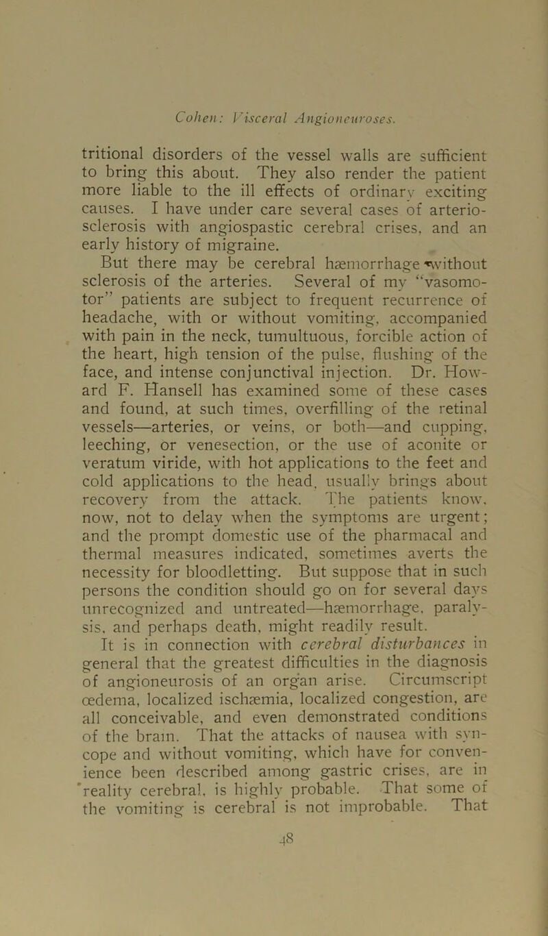 tritional disorders of the vessel walls are sufficient to bring this about. They also render the patient more liable to the ill effects of ordinary exciting causes. I have under care several cases of arterio- sclerosis with angiospastic cerebral crises, and an early history of migraine. But there may be cerebral haemorrhage ^without sclerosis of the arteries. Several of my “vasomo- tor” patients are subject to frequent recurrence of headache, with or without vomiting, accompanied with pain in the neck, tumultuous, forcible action of the heart, high tension of the pulse, flushing of the face, and intense conjunctival injection. Dr. How- ard F. Hansell has examined some of these cases and found, at such times, overfilling of the retinal vessels—arteries, or veins, or both—and cupping, leeching, or venesection, or the use of aconite or veratum viride, with hot applications to the feet and cold applications to the head, usually brings about recovery from the attack. The patients know, now, not to delay when the symptoms are urgent; and the prompt domestic use of the pharmacal and thermal measures indicated, sometimes averts the necessity for bloodletting. But suppose that in such persons the condition should go on for several days unrecognized and untreated—haemorrhage, paraly- sis. and perhaps death, might readily result. It is in connection with cerebral disturbances in general that the greatest difficulties in the diagnosis of angioneurosis of an orgffii arise. Circumscript oedema, localized ischaemia, localized congestion, are all conceivable, and even demonstrated conditions of the brain. That the attacks of nausea with syn- cope and without vomiting, which have for conven- ience been described among gastric crises, are in 'reality cerebral, is highly probable. That some of the vomiting is cerebral is not improbable. That