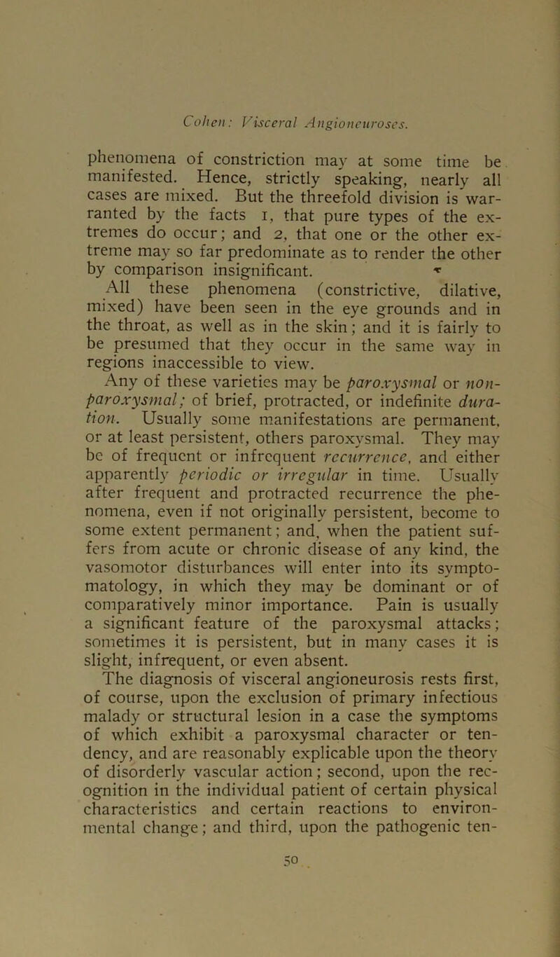 phenomena of constriction may at some time be manifested. Hence, strictly speaking, nearly all cases are mixed. But the threefold division is war- ranted by the facts i, that pure types of the ex- tremes do occur; and 2, that one or the other ex- treme may so far predominate as to render the other by comparison insignificant. * All these phenomena (constrictive, dilative, mixed) have been seen in the eye grounds and in the throat, as well as in the skin; and it is fairly to be presumed that they occur in the same way in regions inaccessible to view. Any of these varieties may be paroxysmal or non- paroxysmal; of brief, protracted, or indefinite dura- tion. Usually some manifestations are permanent, or at least persistent, others paroxysmal. They may be of frequent or infrequent recurrence, and either apparently periodic or irregular in time. Usually after frequent and protracted recurrence the phe- nomena, even if not originally persistent, become to some extent permanent ; and, when the patient suf- fers from acute or chronic disease of any kind, the vasomotor disturbances will enter into its sympto- matology, in which they may be dominant or of comparatively minor importance. Pain is usually a significant feature of the paroxysmal attacks; sometimes it is persistent, but in many cases it is slight, infrequent, or even absent. The diagnosis of visceral angioneurosis rests first, of course, upon the exclusion of primary infectious malady or structural lesion in a case the symptoms of which exhibit a paroxysmal character or ten- dency, and are reasonably explicable upon the theory of disorderly vascular action; second, upon the rec- ognition in the individual patient of certain physical characteristics and certain reactions to environ- mental change; and third, upon the pathogenic ten-