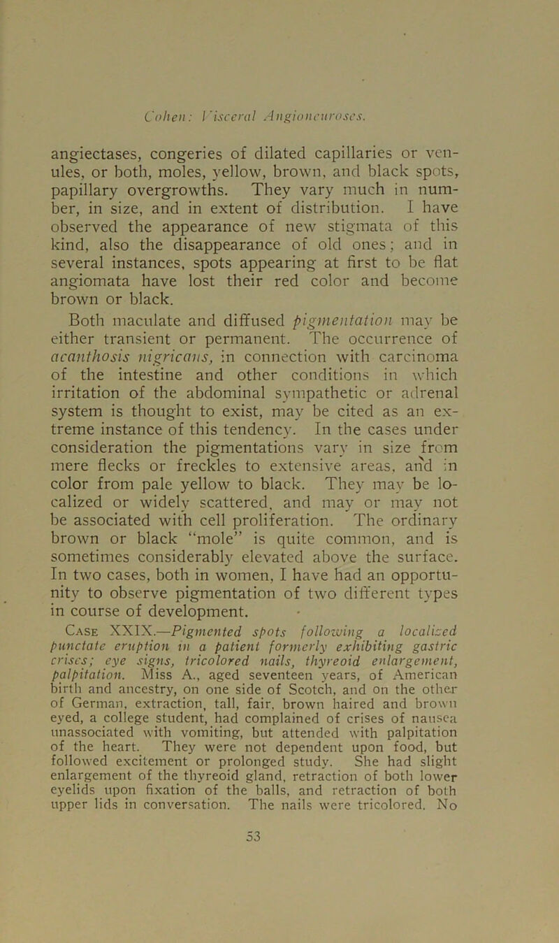 angiectases, congeries of dilated capillaries or ven- ules, or both, moles, yellow, brown, and black spots, papillary overgrowths. They vary much in num- ber, in size, and in extent of distribution. I have observed the appearance of new stigmata of this kind, also the disappearance of old ones; and in several instances, spots appearing at first to be flat angiomata have lost their red color and become brown or black. Both maculate and diffused pigmentation may be either transient or permanent. The occurrence of acanthosis nigricans, in connection with carcinoma of the intestine and other conditions in which irritation of the abdominal sympathetic or adrenal system is thought to exist, may be cited as an ex- treme instance of this tendency. In the cases under consideration the pigmentations vary in size from mere flecks or freckles to extensive areas, and in color from pale yellow to black. They may be lo- calized or widely scattered, and may or may not be associated with cell proliferation. The ordinary brown or black “mole” is quite common, and is sometimes considerably elevated above the surface. In two cases, both in women, I have had an opportu- nity to observe pigmentation of two different types in course of development. Case XXIX.—Pigmented shots following a localized punctate eruption in a patient formerly exhibiting gastric crises; eye signs, tricolored nails, thyreoid enlargement, palpitation. Miss A., aged seventeen years, of American birth and ancestry, on one side of Scotch, and on the other of German, extraction, tall, fair, brown haired and brown eyed, a college student, had complained of crises of nausea unassociated with vomiting, but attended with palpitation of the heart. They were not dependent upon food, but followed excitement or prolonged study. She had slight enlargement of the thyreoid gland, retraction of both lower eyelids upon fixation of the balls, and retraction of both upper lids in conversation. The nails were tricolored. No