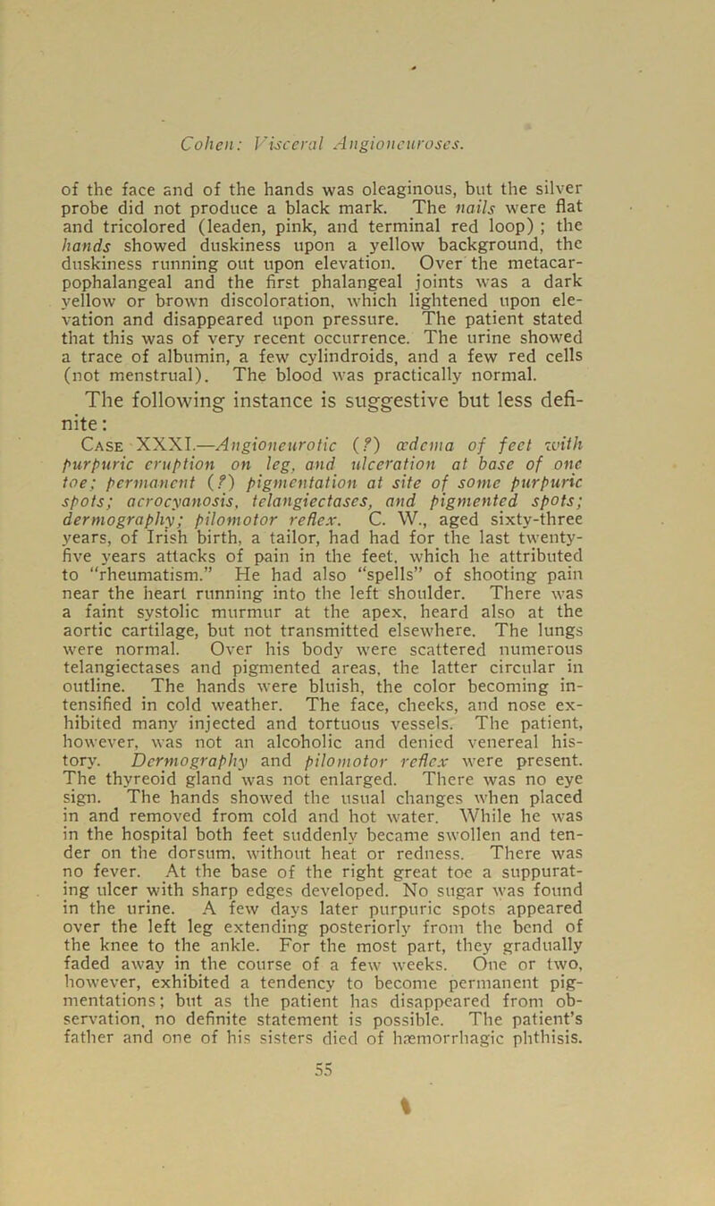 of the face and of the hands was oleaginous, but the silver probe did not produce a black mark. The nails were flat and tricolored (leaden, pink, and terminal red loop) ; the hands showed duskiness upon a yellow background, the duskiness running out upon elevation. Over the metacar- pophalangeal and the first phalangeal joints was a dark yellow or brown discoloration, which lightened upon ele- vation and disappeared upon pressure. The patient stated that this was of very recent occurrence. The urine showed a trace of albumin, a few cylindroids, and a few red cells (not menstrual). The blood was practically normal. The following instance is suggestive but less defi- nite : Case XXXI.—Angioneurotic (?) oedema of feet zuith purpuric eruption on leg, and ulceration at base of one toe; permanent (?) pigmentation at site of some purpuric spots; acrocyanosis, telangiectases, and pigmented spots; dermography; pilomotor reflex. C. W., aged sixty-three years, of Irish birth, a tailor, had had for the last twenty- five years attacks of pain in the feet, which he attributed to “rheumatism.” He had also “spells” of shooting pain near the heart running into the left shoulder. There was a faint systolic murmur at the apex, heard also at the aortic cartilage, but not transmitted elsewhere. The lungs were normal. Over his body were scattered numerous telangiectases and pigmented areas, the latter circular in outline. The hands were bluish, the color becoming in- tensified in cold weather. The face, cheeks, and nose ex- hibited many injected and tortuous vessels. The patient, however, was not an alcoholic and denied venereal his- tory. Dermography and pilomotor reflex were present. The thyreoid gland was not enlarged. There was no eye sign. The hands showed the usual changes when placed in and removed from cold and hot water. While he was in the hospital both feet suddenly became swollen and ten- der on the dorsum, without heat or redness. There was no fever. At the base of the right great toe a suppurat- ing ulcer with sharp edges developed. No sugar was found in the urine. A few days later purpuric spots appeared over the left leg extending posteriorly from the bend of the knee to the ankle. For the most part, they gradually faded away in the course of a few weeks. One or two, however, exhibited a tendency to become permanent pig- mentations; but as the patient has disappeared from ob- servation, no definite statement is possible. The patient’s father and one of his sisters died of haemorrhagic phthisis. 55 %