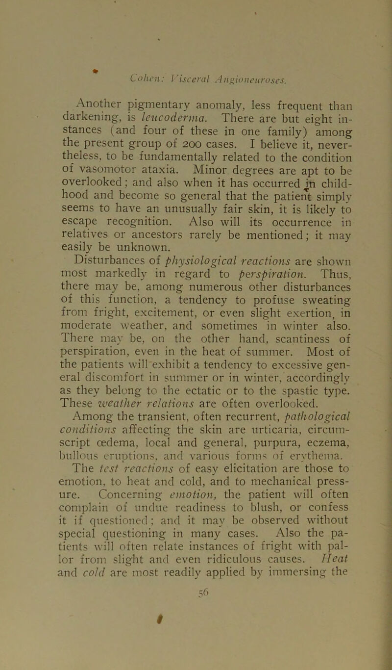 Another pigmentary anomaly, less frequent than darkening, is leucoderma. There are but eight in- stances (and four of these in one family) among the present group of 200 cases. I believe it, never- theless, to be fundamentally related to the condition of vasomotor ataxia. Minor degrees are apt to be overlooked; and also when it has occurred m child- hood and become so general that the patient simply seems to have an unusually fair skin, it is likely to escape recognition. Also will its occurrence in relatives or ancestors rarely be mentioned; it may easily be unknown. Disturbances of physiological reactions are shown most markedly in regard to perspiration. Thus, there may be, among numerous other disturbances of this function, a tendency to profuse sweating from fright, excitement, or even slight exertion, in moderate weather, and sometimes in winter also. There may be, on the other hand, scantiness of perspiration, even in the heat of summer. Most of the patients will exhibit a tendency to excessive gen- eral discomfort in summer or in winter, accordingly as they belong to the ectatic or to the spastic type. These zveather relations are often overlooked. Among the transient, often recurrent, pathological conditions affecting the skin are urticaria, circum- script oedema, local and general, purpura, eczema, bullous emotions, and various forms of erythema. X . The test reactions of easy elicitation are those to emotion, to heat and cold, and to mechanical press- ure. Concerning emotion, the patient will often complain of undue readiness to blush, or confess it if questioned ; and it may be observed without special questioning in many cases. Also the pa- tients will often relate instances of fright with pal- lor from slight and even ridiculous causes. Heat and cold are most readily applied by immersing the 56 $