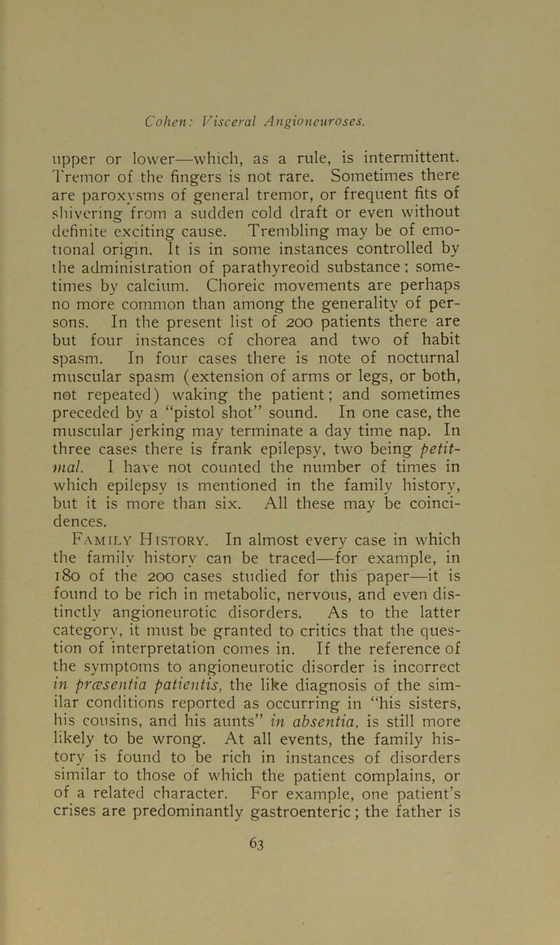 upper or lower—which, as a rule, is intermittent. Tremor of the fingers is not rare. Sometimes there are paroxysms of general tremor, or frequent fits of shivering from a sudden cold draft or even without definite exciting cause. Trembling may be of emo- tional origin. It is in some instances controlled by the administration of parathyreoid substance; some- times by calcium. Choreic movements are perhaps no more common than among the generality of per- sons. In the present list of 200 patients there are but four instances of chorea and two of habit spasm. In four cases there is note of nocturnal muscular spasm (extension of arms or legs, or both, not repeated) waking the patient; and sometimes preceded by a “pistol shot” sound. In one case, the muscular jerking may terminate a day time nap. In three cases there is frank epilepsy, two being petit- tnal. I have not counted the number of times in which epilepsy is mentioned in the family history, but it is more than six. All these may be coinci- dences. Family History. In almost every case in which the family history can be traced—for example, in 180 of the 200 cases studied for this paper—it is found to be rich in metabolic, nervous, and even dis- tinctly angioneurotic disorders. As to the latter category, it must be granted to critics that the ques- tion of interpretation comes in. If the reference of the symptoms to angioneurotic disorder is incorrect in prcesentia patientis, the like diagnosis of the sim- ilar conditions reported as occurring in “his sisters, his cousins, and his aunts” in absentia, is still more likely to be wrong. At all events, the family his- tory is found to be rich in instances of disorders similar to those of which the patient complains, or of a related character. For example, one patient’s crises are predominantly gastroenteric; the father is