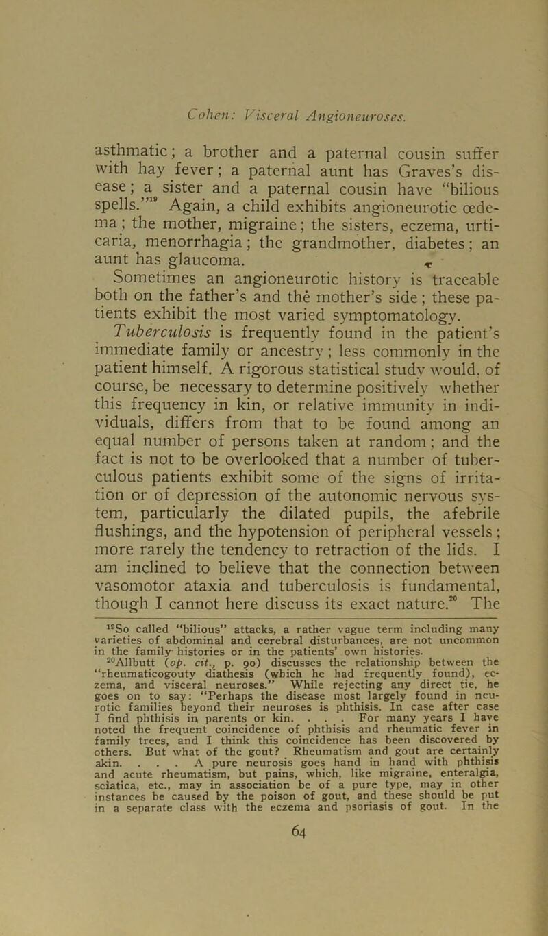 asthmatic; a brother and a paternal cousin suffer with hay fever; a paternal aunt has Graves’s dis- ease ; a sister and a paternal cousin have “bilious spells.’10 Again, a child exhibits angioneurotic oede- ma; the mother, migraine; the sisters, eczema, urti- caria, menorrhagia; the grandmother, diabetes; an aunt has glaucoma. ,. Sometimes an angioneurotic history is traceable both on the father’s and the mother’s side; these pa- tients exhibit the most varied symptomatology. Tuberculosis is frequently found in the patient’s immediate family or ancestry; less commonly in the patient himself. A rigorous statistical study would, of course, be necessary to determine positively whether this frequency in kin, or relative immunity in indi- viduals, differs from that to be found among an equal number of persons taken at random; and the fact is not to be overlooked that a number of tuber- culous patients exhibit some of the signs of irrita- tion or of depression of the autonomic nervous sys- tem, particularly the dilated pupils, the afebrile flushings, and the hypotension of peripheral vessels; more rarely the tendency to retraction of the lids. I am inclined to believe that the connection between vasomotor ataxia and tuberculosis is fundamental, though I cannot here discuss its exact nature.10 The 10So called “bilious” attacks, a rather vague term including many varieties of abdominal and cerebral disturbances, are not uncommon in the family histories or in the patients’ own histories. 20Allbutt (op. cit., p. 90) discusses the relationship between the “rheumaticogouty diathesis (which he had frequently found), ec- zema, and visceral neuroses.” While rejecting any direct tie, he goes on to say: “Perhaps the disease most largely found in neu- rotic families beyond their neuroses is phthisis. In case after case I find phthisis in parents or kin. . . For many years I have noted the frequent coincidence of phthisis and rheumatic fever in family trees, and I think this coincidence has been discovered by others. But what of the gout? Rheumatism and gout are certainly akin. ... A pure neurosis goes hand in hand with phthisis and acute rheumatism, but pains, which, like migraine, enteralgia, sciatica, etc., may in association be of a pure type, may in other instances be caused by the poison of gout, and these should be put in a separate class with the eczema and psoriasis of gout. In the