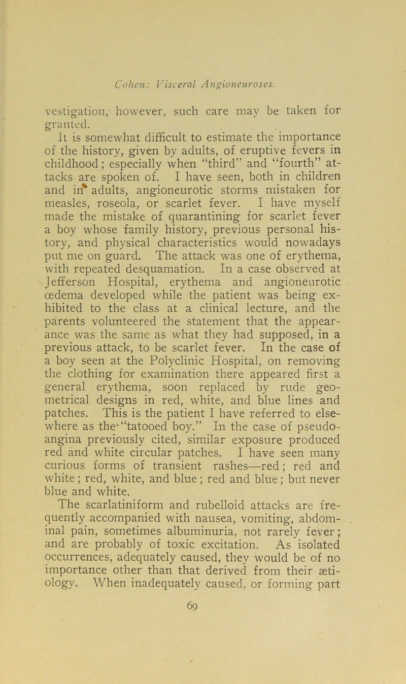 vestigation,- however, such care may be taken for granted. it is somewhat difficult to estimate the importance of the history, given by adults, of eruptive fevers in childhood; especially when “third and “fourth” at- tacks are spoken of. I have seen, both in children and in* adults, angioneurotic storms mistaken for measles, roseola, or scarlet fever. I have myself made the mistake of quarantining for scarlet fever a boy whose family history, previous personal his- tory, and physical characteristics would nowadays put me on guard. The attack was one of erythema, with repeated desquamation. In a case observed at Jefferson Hospital, erythema and angioneurotic oedema developed while the patient was being ex- hibited to the class at a clinical lecture, and the parents volunteered the statement that the appear- ance was the same as what they had supposed, in a previous attack, to be scarlet fever. In the case of a boy seen at the Polyclinic Hospital, on removing the clothing for examination there appeared first a general erythema, soon replaced by rude geo- metrical designs in red, white, and blue lines and patches. This is the patient I have referred to else- where as the'“tatooed boy.” In the case of pseudo- angina previously cited, similar exposure produced red and white circular patches. I have seen many curious forms of transient rashes—red; red and white ; red, white, and blue; red and blue; but never blue and white. The scarlatiniform and rubelloid attacks are fre- quently accompanied with nausea, vomiting, abdom- inal pain, sometimes albuminuria, not rarely fever; and are probably of toxic excitation. As isolated occurrences, adequately caused, they would be of no importance other than that derived from their aeti- ology. When inadequately caused, or forming part