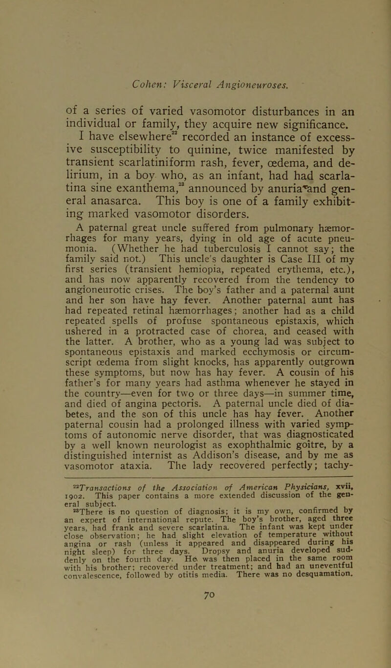 of a series of varied vasomotor disturbances in an individual or family, they acquire new significance. I have elsewhere22 recorded an instance of excess- ive susceptibility to quinine, twice manifested by transient scarlatiniform rash, fever, oedema, and de- lirium, in a boy who, as an infant, had had scarla- tina sine exanthema,23 announced by anuria^and gen- eral anasarca. This boy is one of a family exhibit- ing marked vasomotor disorders. A paternal great uncle suffered from pulmonary haemor- rhages for many years, dying in old age of acute pneu- monia. (Whether he had tuberculosis I cannot say; the family said not.) This uncle’s daughter is Case III of my first series (transient hemiopia, repeated erythema, etc.), and has now apparently recovered from the tendency to angioneurotic crises. The boy’s father and a paternal aunt and her son have hay fever. Another paternal aunt has had repeated retinal haemorrhages; another had as a child repeated spells of profuse spontaneous epistaxis, which ushered in a protracted case of chorea, and ceased with the latter. A brother, who as a young lad was subject to spontaneous epistaxis and marked ecchymosis or circum- script oedema from slight knocks, has apparently outgrown these symptoms, but now has hay fever. A cousin of his father’s for many years had asthma whenever he stayed in the country—even for two or three days—in summer time, and died of angina pectoris. A paternal uncle died of dia- betes, and the son of this uncle has hay fever. Another paternal cousin had a prolonged illness with varied symp- toms of autonomic nerve disorder, that was diagnosticated by a well known neurologist as exophthalmic goitre, by a distinguished internist as Addison’s disease, and by me as vasomotor ataxia. The lady recovered perfectly; tachy- 22 Transactions of the Association erf American Physicians, xvii, 1902. This paper contains a more extended discussion of the gen- eral subject. 28There is no question of diagnosis; it is my own, confirmed by an expert of international repute. The boy’s brother, aged three years, had frank and severe scarlatina. The infant was kept under close observation; he had slight elevation of temperature without angina or rash (unless it appeared and disappeared during his night sleep) for three days. Dropsy and anuria developed sud- denly on the fourth day. Ha was then placed in the same room with his brother; recovered under treatment; and had an uneventful convalescence, followed by otitis media. There was no desquamation.
