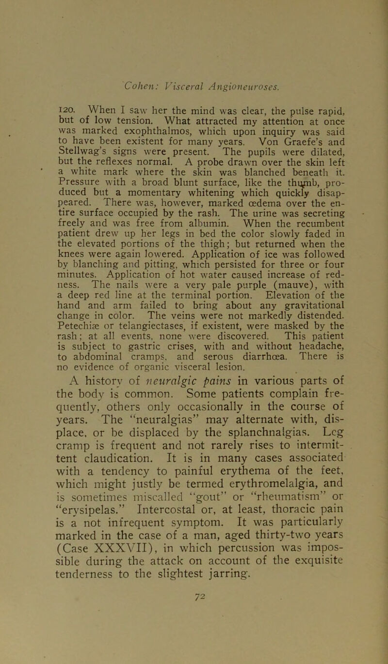 120. When I saw her the mind was clear, the pulse rapid, but of low tension. What attracted my attention at once was marked exophthalmos, which upon inquiry was said to have been existent for many years. Von Graefe’s and Stellwag’s signs were present. The pupils were dilated, but the reflexes normal. A probe drawn over the skin left a white mark where the skin was blanched beneath it. Pressure with a broad blunt surface, like the thqjnb, pro- duced but a momentary whitening which quickly disap- peared. There was, however, marked oedema over the en- tire surface occupied by the rash. The urine was secreting freely and was free from albumin. When the recumbent patient drew up her legs in bed the color slowly faded in the elevated portions of the thigh; but returned when the knees were again lowered. Application of ice was followed by blanching and pitting, which persisted for three or four minutes. Application of hot water caused increase of red- ness. The nails were a very pale purple (mauve), with a deep red line at the terminal portion. Elevation of the hand and arm failed to bring about any gravitational change in color. The veins were not markedly distended. Petechise or telangiectases, if existent, were masked by the rash; at all events, none were discovered. This patient is subject to gastric crises, with and without headache, to abdominal cramps, and serous diarrhoea. There is no evidence of organic visceral lesion. A history of neuralgic pains in various parts of the body is common. Some patients complain fre- quently, others only occasionally in the course of years. The “neuralgias” may alternate with, dis- place. or be displaced by the splanchnalgias. Leg cramp is frequent and not rarely rises to intermit- tent claudication. It is in many cases associated with a tendency to painful erythema of the feet, which might justly be termed erythromelalgia, and is sometimes miscalled “gout” or “rheumatism” or “erysipelas.” Intercostal or, at least, thoracic pain is a not infrequent symptom. It was particularly marked in the case of a man, aged thirty-two years (Case XXXVII), in which percussion was impos- sible during the attack on account of the exquisite tenderness to the slightest jarring. 7 2