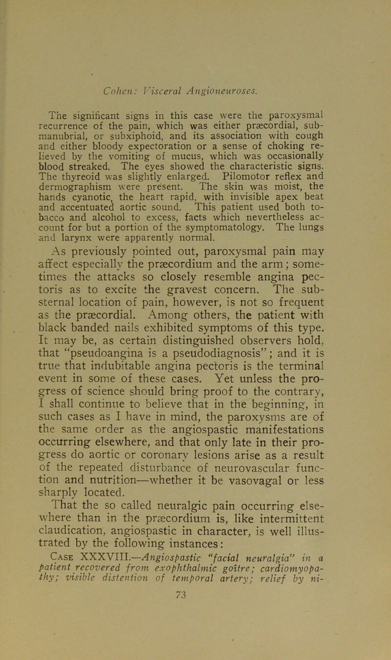 The significant signs in this case were the paroxysmal recurrence of the pain, which was either praecordial, sub- manubrial, or subxiphoid, and its association with cough and either bloody expectoration or a sense of choking re- lieved by the vomiting of mucus, which was occasionally blood streaked. The eyes showed the characteristic signs. The thyreoid was slightly enlarged. Pilomotor reflex and dermographism were present. The skin was moist, the hands cyanotic, the heart rapid, with invisible apex beat and accentuated aortic sound. This patient used both to- bacco and alcohol to excess, facts which nevertheless ac- count for but a portion of the symptomatology. The lungs and larynx were apparently normal. As previously pointed out, paroxysmal pain may affect especially the praecordium and the arm; some- times the attacks so closely resemble angina pec- toris as to excite the gravest concern. The sub- sternal location of pain, however, is not so frequent as the praecordial. Among others, the patient with black banded nails exhibited symptoms of this type. It may be, as certain distinguished observers hold, that “pseudoangina is a pseudodiagnosis”; and it is true that indubitable angina pectoris is the terminal event in some of these cases. Yet unless the pro- gress of science should bring proof to the contrary, I shall continue to believe that in the beginning, in such cases as I have in mind, the paroxysms are of the same order as the angiospastic manifestations occurring elsewhere, and that only late in their pro- gress do aortic or coronary lesions arise as a result of the repeated disturbance of neurovascular func- tion and nutrition—whether it be vasovagal or less sharply located. That the so called neuralgic pain occurring else- where than in the pnecordium is, like intermittent claudication, angiospastic in character, is well illus- trated by the following instances: Case XXXVIII.—Angiospastic facial neuralgia” in a patient recovered from exophthalmic goitre; cardiomyopa- thy; visible distention of temporal artery; relief by ni-