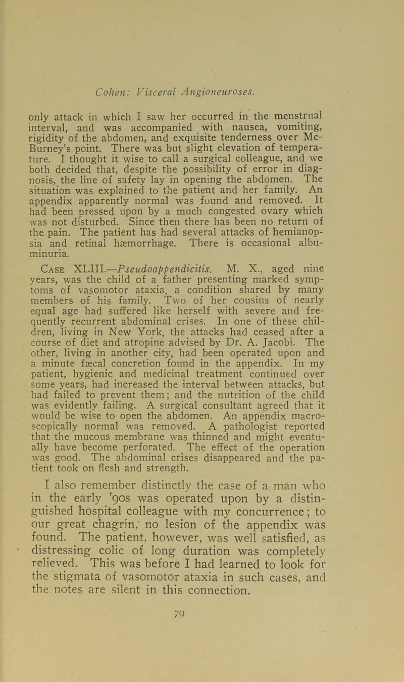 only attack in which I saw her occurred in the menstrual interval, and was accompanied with nausea, vomiting, rigidity of the abdomen, and exquisite tenderness over Mc- Burney’s point. There was but slight elevation of tempera- ture. I thought it wise to call a surgical colleague, and we both decided that, despite the possibility of error in diag- nosis, the line of safety lay in opening the abdomen. The situation was explained to the patient and her family. An appendix apparently normal was found and removed. It had been pressed upon by a much congested ovary which was not disturbed. Since then there has been no return of the pain. The patient has had several attacks of hemianop- sia and retinal haemorrhage. There is occasional albu- minuria. Case XLIII.—Pseudoappendicitis. M. X., aged nine years, was the child of a father presenting marked symp- toms of vasomotor ataxia, a condition shared by many members of his family. Two of her cousins of nearly equal age had suffered like herself with severe and fre- quently recurrent abdominal crises. In one of these chil- dren, living in New York, the attacks had ceased after a course of diet and atropine advised by Dr. A. Jacobi. The other, living in another city, had been operated upon and a minute fsecal concretion found in the appendix. In my patient, hygienic and medicinal treatment continued over some years, had increased the interval between attacks, but had failed to prevent them; and the nutrition of the child was evidently failing. A surgical consultant agreed that it would be wise to open the abdomen. An appendix macro- scopically normal was removed. A pathologist reported that the mucous membrane was thinned and might eventu- ally have become perforated. The effect of the operation was good. The abdominal crises disappeared and the pa- tient took on flesh and strength. I also remember distinctly the case of a man who in the early ’90s was operated upon by a distin- guished hospital colleague with my concurrence; to our great chagrin,' no lesion of the appendix was found. The patient, however, was well satisfied, as distressing colic of long duration was completely relieved. This was before I had learned to look for the stigmata of vasomotor ataxia in such cases, and the notes are silent in this connection.