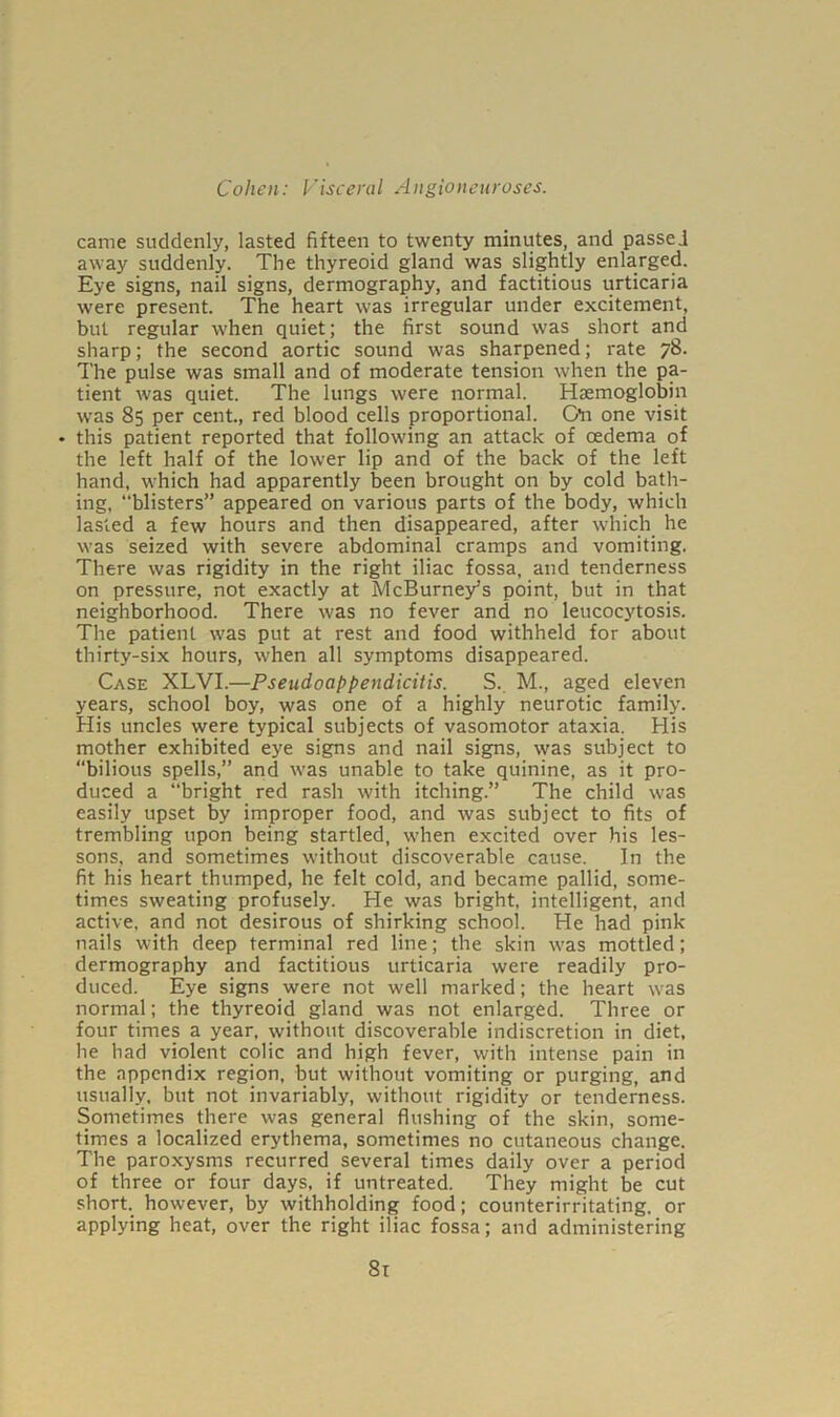 came suddenly, lasted fifteen to twenty minutes, and passed away suddenly. The thyreoid gland was slightly enlarged. Eye signs, nail signs, dermography, and factitious urticaria were present. The heart was irregular under excitement, but regular when quiet; the first sound was short and sharp; the second aortic sound was sharpened; rate 78. The pulse was small and of moderate tension when the pa- tient was quiet. The lungs were normal. Haemoglobin was 85 per cent., red blood cells proportional. GYi one visit • this patient reported that following an attack of oedema of the left half of the lower lip and of the back of the left hand, which had apparently been brought on by cold bath- ing, “blisters” appeared on various parts of the body, which lasted a few hours and then disappeared, after which he was seized with severe abdominal cramps and vomiting. There was rigidity in the right iliac fossa, and tenderness on pressure, not exactly at McBurneys point, but in that neighborhood. There was no fever and no leucocytosis. The patient was put at rest and food withheld for about thirty-six hours, when all symptoms disappeared. Case XLVI.—Pseudoappendicitis. S._ M., aged eleven years, school boy, was one of a highly neurotic family. His uncles were typical subjects of vasomotor ataxia. His mother exhibited eye signs and nail signs, was subject to “bilious spells,” and was unable to take quinine, as it pro- duced a “bright red rash with itching.” The child was easily upset by improper food, and was subject to fits of trembling upon being startled, when excited over his les- sons, and sometimes without discoverable cause. In the fit his heart thumped, he felt cold, and became pallid, some- times sweating profusely. He was bright, intelligent, and active, and not desirous of shirking school. He had pink nails with deep terminal red line; the skin was mottled; dermography and factitious urticaria were readily pro- duced. Eye signs were not well marked; the heart was normal; the thyreoid gland was not enlarged. Three or four times a year, without discoverable indiscretion in diet, he had violent colic and high fever, with intense pain in the appendix region, but without vomiting or purging, and usually, but not invariably, without rigidity or tenderness. Sometimes there was general flushing of the skin, some- times a localized erythema, sometimes no cutaneous change. The paroxysms recurred several times daily over a period of three or four days, if untreated. They might be cut short, however, by withholding food; counterirritating. or applying heat, over the right iliac fossa; and administering