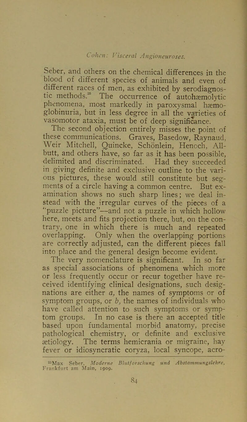 Seber, and others on the chemical differences in the blood of different species of animals and even of different races of men, as exhibited by serodiagnos- tic methods.'1' The occurrence of autohaemolytic phenomena, most markedly in paroxysmal hemo- globinuria, but in less degree in all the varieties of vasomotor ataxia, must be of deep significance. The second objection entirely misses the point of these communications. Graves, Basedow, Raynaud, Weir Mitchell, Quincke, Schonlein, Henoch, All- butt, and others have, so far as it has been possible, delimited and discriminated. Had they succeeded in giving definite and exclusive outline to the vari- ous pictures, these would still constitute but seg- ments of a circle having a common centre. But ex- amination shows no such sharp lines; we deal in- stead with the irregular curves of the pieces of a “puzzle picture”—and not a puzzle in which hollow here, meets and fits projection there, but, on the con- trary, one in which there is much and repeated overlapping. Only when the overlapping portions are correctly adjusted, can the different pieces fall into place and the general design become evident. The very nomenclature is significant. In so far as special associations of phenomena which more or less frequently occur or recur together have re- ceived identifying clinical designations, such desig- nations are either a, the names of symptoms or of symptom groups, or b, the names of individuals who have called attention to such symptoms or symp- tom groups. In no case is there an accepted title based upon fundamental morbid anatomy, precise pathological chemistry, or definite and exclusive aetiology. The terms hemicrania or migraine, hay fever or idiosyncratic coryza, local syncope, acro- S5Max Seber. Moderne Blutforschung und Abstammungslehre, Frankfurt am Main, 1909.