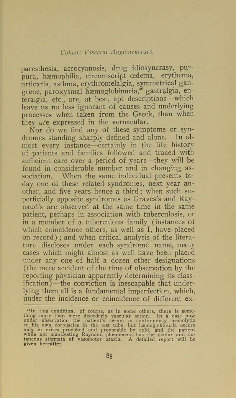 paresthesia, acrocyanosis, drug idiosyncrasy, pur- pura, haemophilia, circumscript oedema, erythema, urticaria, asthma, erythromelalgia, symmetrical gan- grene, paroxysmal haemoglobinuria,*8 gastralgia, en- teralgia, etc., are, at best, apt descriptions—which leave us no less ignorant of causes and underlying processes when taken from the Greek, than when they are expressed in the vernacular. Nor do we find any of these symptoms or syn- dromes standing sharply defined and alone. In al- most every instance—certainly in the life history of patients and families followed and traced with sufficient care over a period of years—they will be found in considerable number and in changing as- sociation. When the same individual presents to- day one of these related syndromes, next year an- other, and five years hence a third; when such su- perficially opposite syndromes as Graves’s and Ray- naud’s are observed at the same time in the same patient, perhaps in association with tuberculosis, or in a member of a tuberculous family (instances of which coincidence others, as well as I, have placed on record) ; and when critical analysis of the litera- ture discloses under each syndrome name, many cases which might almost as well have been placed under any one of half a dozen other designations (the mere accident of the time of observation by the reporting physician apparently determining its class- ification)—the conviction is inescapable that under- lying them all is a fundamental imperfection, which, under the incidence or coincidence of different ex- 20In this condition, of course, as in some others, there is some- thing more than mere disorderly vascular action. In a case now under observation the patient’s serum is continuously haemolytic to his. own corpuscles in the test tube, but haemoglobinuria occurs only in crises provoked and provocable by cold, and the patient while not manifesting Raynaud phenomena has the ocular and cu- taneous stigmata of vasomotor' ataxia. A detailed report will be given hereafter.