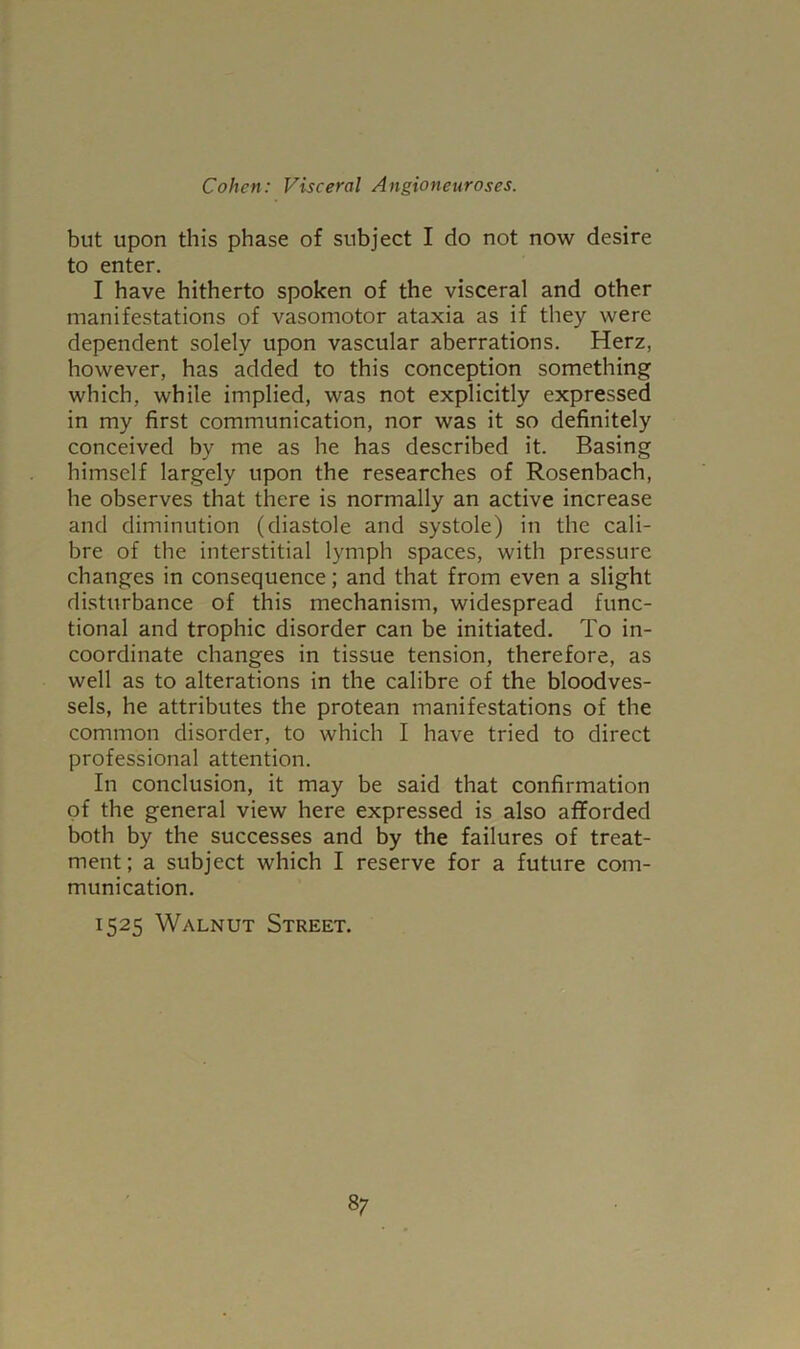 but upon this phase of subject I do not now desire to enter. I have hitherto spoken of the visceral and other manifestations of vasomotor ataxia as if they were dependent solely upon vascular aberrations. Herz, however, has added to this conception something which, while implied, was not explicitly expressed in my first communication, nor was it so definitely conceived by me as he has described it. Basing himself largely upon the researches of Rosenbach, he observes that there is normally an active increase and diminution (diastole and systole) in the cali- bre of the interstitial lymph spaces, with pressure changes in consequence; and that from even a slight disturbance of this mechanism, widespread func- tional and trophic disorder can be initiated. To in- coordinate changes in tissue tension, therefore, as well as to alterations in the calibre of the bloodves- sels, he attributes the protean manifestations of the common disorder, to which I have tried to direct professional attention. In conclusion, it may be said that confirmation of the general view here expressed is also afforded both by the successes and by the failures of treat- ment ; a subject which I reserve for a future com- munication. 1525 Walnut Street.