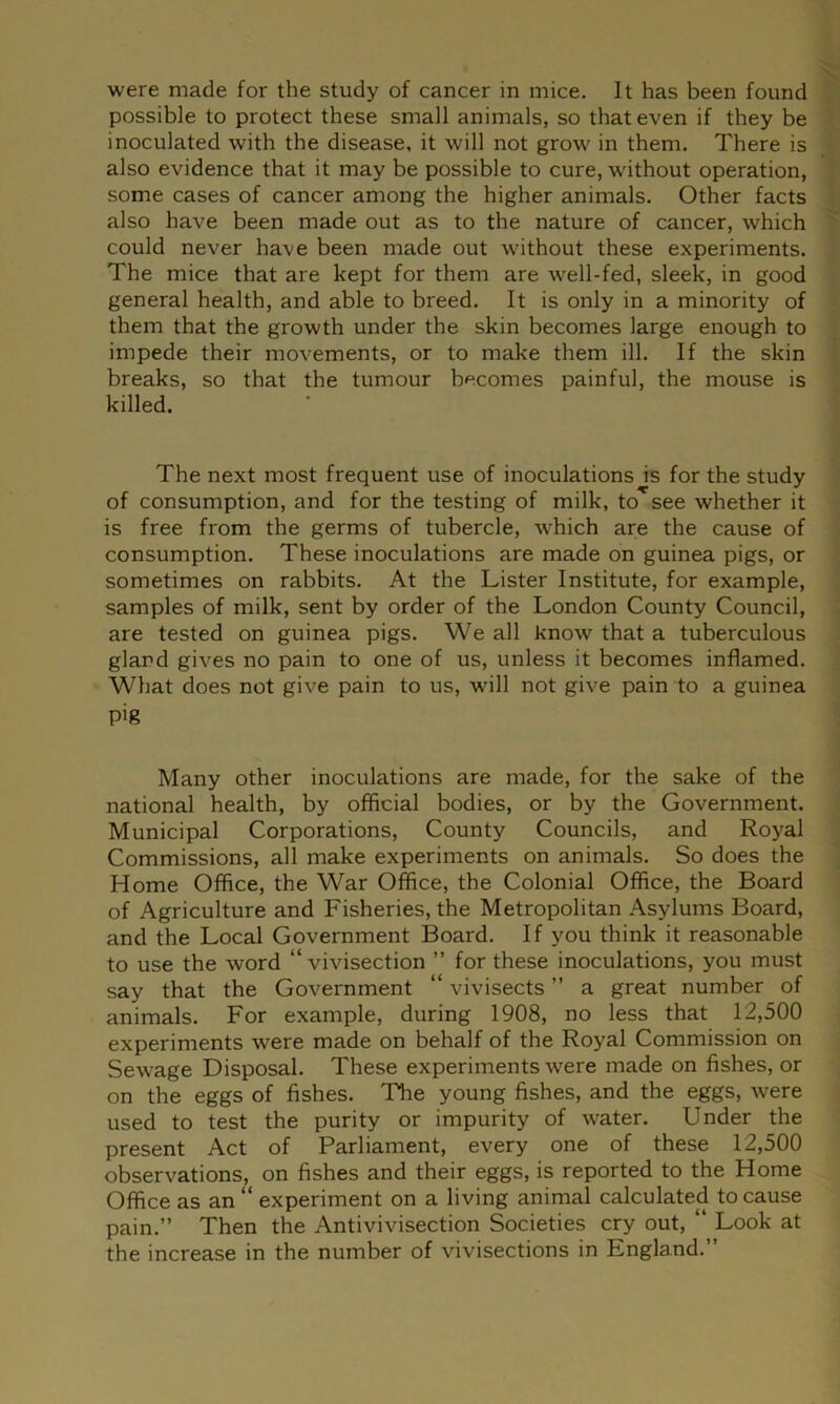 possible to protect these small animals, so that even if they be inoculated with the disease, it will not grow in them. There is also evidence that it may be possible to cure, without operation, ■ some cases of cancer among the higher animals. Other facts i also have been made out as to the nature of cancer, which ^ could never have been made out without these experiments. The mice that are kept for them are well-fed, sleek, in good general health, and able to breed. It is only in a minority of them that the growth under the skin becomes large enough to impede their movements, or to make them ill. If the skin \ breaks, so that the tumour becomes painful, the mouse is killed. The next most frequent use of inoculations is for the study of consumption, and for the testing of milk, to see whether it is free from the germs of tubercle, w’hich are the cause of consumption. These inoculations are made on guinea pigs, or sometimes on rabbits. At the Lister Institute, for example, samples of milk, sent by order of the London County Council, ' are tested on guinea pigs. We all know that a tuberculous gland gives no pain to one of us, unless it becomes inflamed. What does not give pain to us, will not give pain to a guinea pig : Many other inoculations are made, for the sake of the national health, by official bodies, or by the Government. Municipal Corporations, County Councils, and Royal Commissions, all make experiments on animals. So does the Home Office, the War Office, the Colonial Office, the Board of Agriculture and Fisheries, the Metropolitan Asylums Board, and the Local Government Board. If you think it reasonable to use the word “ vivisection ” for these inoculations, you must say that the Government “ vivisects ” a great number of animals. For example, during 1908, no less that 12,500 experiments were made on behalf of the Royal Commission on Sewage Disposal. These experiments were made on fishes, or on the eggs of fishes. The young fishes, and the eggs, were used to test the purity or impurity of water. Under the present Act of Parliament, every one of these 12,500 observations, on fishes and their eggs, is reported to the Home Office as an “ experiment on a living animal calculated to cause pain.” Then the Antivivisection Societies cry out, “ Look at the increase in the number of vivisections in England.”