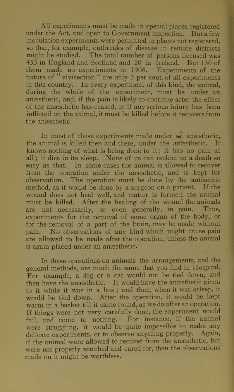 All experiments must be made in special places registered under the Act, and open to Government inspection. But a few inoculation experiments were permitted in places not registered, so that, for example, outbreaks of disease in remote districts might be studied. The total number of persons licensed was 453 in England and Scotland and 20 in Ireland. But 130 of them made no experiments in 1908. Experiments of the nature of “vivisection” are only 3 per cent.of all experiments in this country. In every experiment of this kind, the animal, during the whole of the experiment, must be under an anaesthetic, and, if the pain is likely to continue after the effect of the anaesthetic has ceased, or if any serious injury has been inflicted on the animal, it must be killed before it recovers from the anaesthetic In most of these experiments made under an anaesthetic, the animal is killed then and there, under the anaesthetic. It knows nothing of what is being done to it; it has no pain at all; it dies in its sleep. None of us can reckon on a death so easy as that. In some cases the animal is allowed to recover from the operation under the anaesthetic, and is kept for observation. The operation must be done by the antiseptic method, as it would be done by a surgeon on a patient. If the wound does not heal well, and matter is formed, the animal must be killed. After the healing of the wound the animals are not necessarily, or even generally, in pain. Thus, experiments for the removal of some organ of the body, or for the removal of a part of the brain, may be made without pain. No observations of any kind which might cause pain are allowed to be made after the operation, unless the animal is again placed under an anaesthetic. In these operations on animals the arrangements, and the general methods, are much the same that you find in Hospital. For example, a dog or a cat would not be tied down, and then have the anaesthetic. It would have the anaesthetic given to it while it was in a box ; and then, when it was asleep, it would be tied down. After the operation, it would be kept warm in a basket till it came round, as we do after an operation. If things were not very carefully done, the experiment would fail, and come to nothing. For instance, if the animal were struggling, it would be quite impossible to make any delicate experiments, or to observe anything properly. Again, if the animal were allowed to recover from the anaesthetic, but were not properly watched and cared for, then the observations made on it might be worthless.