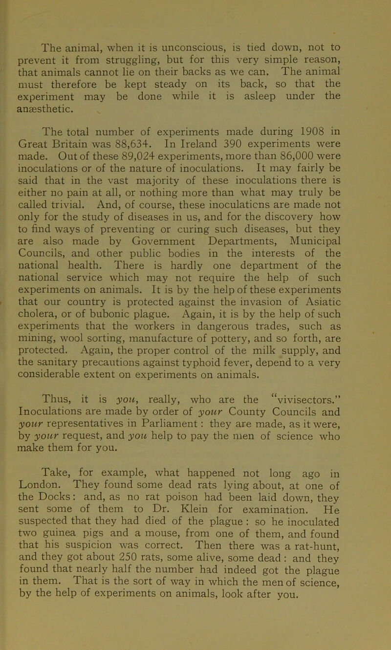 The animal, when it is unconscious, is tied down, not to prevent it from struggling, but for this very simple reason, that animals cannot lie on their backs as we can. The animal must therefore be kept steady on its back, so that the experiment may be done while it is asleep under the anaesthetic. The total number of experiments made during 1908 in Great Britain was 88,634. In Ireland 390 experiments were made. Out of these 89,024 experiments, more than 86,000 were inoculations or of the nature of inoculations. It may fairly be said that in the vast majority of these inoculations there is either no pain at all, or nothing more than what may truly be called trivial. And, of course, these inoculations are made not only for the study of diseases in us, and for the discovery how to find ways of preventing or curing such diseases, but they are also made by Government Departments, Municipal Councils, and other public bodies in the interests of the national health. There is hardly one department of the national service which may not require the help of such experiments on animals. It is by the help of these experiments that our country is protected against the invasion of Asiatic cholera, or of bubonic plague. Again, it is by the help of such experiments that the workers in dangerous trades, such as mining, wool sorting, manufacture of pottery, and so forth, are protected. Again, the proper control of the milk supply, and the sanitary precautions against typhoid fever, depend to a very considerable extent on experiments on animals. Thus, it is you, really, who are the “vivisectors.” Inoculations are made by order of your County Councils and your representatives in Parliament: they are made, as it were, by your request, and you help to pay the men of science who make them for you. Take, for example, what happened not long ago in London. They found some dead rats lying about, at one of the Docks; and, as no rat poison had been laid down, they sent some of them to Dr. Klein for examination. He suspected that they had died of the plague : so he inoculated two guinea pigs and a mouse, from one of them, and found that his suspicion was correct. Then there was a rat-hunt, and they got about 250 rats, some alive, some dead : and they found that nearly half the number had indeed got the plague in them. That is the sort of way in which the men of science, by the help of experiments on animals, look after you.