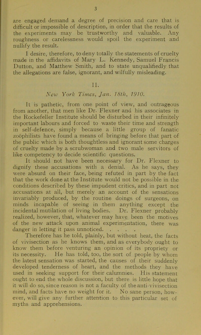 are engaged demand a degree of precision and care that is difficult or impossible of description, in order that the results of the experiments may be trustworthy and valuable. Any roughness or carelessness would spoil the experiment and nullify the result. I desire, therefore, to deny totally the statements of cruelty made in the affidavits of Mary L. Kennedy, Samuel Francis Dutton, and Matthew Smith, and to state unqualifiedly that the allegations are false, ignorant, and wilfully misleading. II. Nexc York Times, Jan. I8t/i, 1910. It is pathetic, from one point of view, and outrageous from another, that men like Dr. Flexner and his associates in the Rockefeller Institute should be disturbed in their infinitely important labours and forced to waste their time and strength in self-defence, simply because a little group of fanatic zoophilists have found a means of bringing before that part of the public which is both thoughtless and ignorant some charges of cruelty made by a scrubwoman and two male servitors of like competency to decide scientific questions. It should not have been necessary for Dr. Flexner to dignify these accusations with a denial. As he says, they were absurd on their face, being refuted in part by the fact that the work done at the Institute would not be possible in the conditions described by these impudent critics, and in part not accusations at all, but merely an account of the sensations invariably produced, by the routine doings of surgeons, on minds incapable of seeing in them anything except the incidental mutilation of living bodies. Dr. Flexner probably realized, however, that, whatever may have been the motives of the new attack upon animal experimentation, there was danger in letting it pass unnoticed Therefore has he told, plainly, but without heat, the facts of vivisection as he knows them, and as everybody ought to know them before venturing an opinion of its propriety or its necessity. Fie has told, too, the sort of people by whom the latest sensation was started, the causes of their suddenly developed tenderness of heart, and the methods they have used in seeking support for their calumnies. His statement ought to end the whole discussion, but there is little hope that it will do so, since reason is not a faculty of the anti-vivisection mind, and facts have no weight for it. No sane person, how- ever, will give any further attention to this particular set of myths and apprehensions.